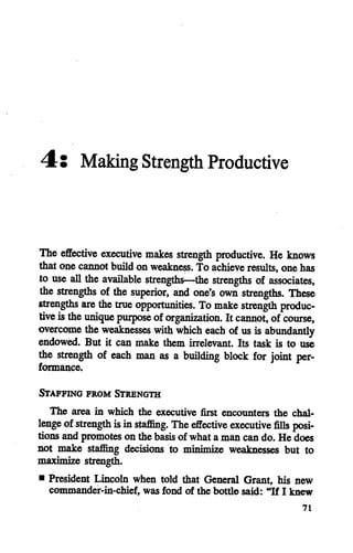 4: Making Strength Productive
The effective executive makes strength productive. He knows
that one cannot buildon weakness. To achieve results, onehas
to use all the available strengths—the strengths of associates,
the strengths of the superior, and one's own strengths. These
strengths are the true opportunities. To make strength produc
tive istheunique puipose oforganization. It cannot, of course,
overcome the weaknesses with which each of us isabundantly
endowed. But it can make them irrelevant. Its task is to use
the strength of each man as a building block for joint per
formance.
Staffing from Strength
The area in which the executive first encounters the chal
lenge ofstrength isinstaflSng. The effective executive fills posi
tions and promoteson the basisof what a man can do. He does
not make staflSng decisions to minimize weaknesses but to
maximize strength.
• President Lincoln when told that General Grant, his new
commander-in-chief, was fond of the bottle said: "If I knew
71
 