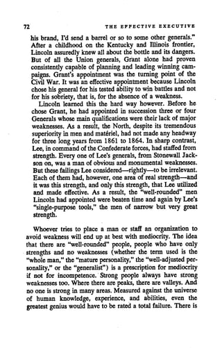 72 THE EFFECTIVE EXECUTIVE
his brand, I'd send a barrel or so to some other generals."
After a childhood on the Kentucky and Illinois frontier,
Lincoln assuredly knewall about thebottleandits dangers.
But of all the Union generals, Grant alone had proven
consistently capable of planning and leading winning cam
paigns. Grant's appointment was the turning point of the
Civil War. It was aneffective appointment because Lincoln
chose hisgeneral for histested ability to winbattles and not
for his sobriety, that is, for the absence of a weakness.
Lincoln learned this the hard way however. Before he
chose Grant, he had appointed in succession three or four
Generals whose main qualifications were their lackof major
weaknesses. As a result, the North, despite its tremendous
superiority in menand materiel, had notmade anyheadway
for three long years from 1861 to 1864. In sharp contrast,
Lee, in command of the Confederate forces, had staffed from
strength. Everyoneof Lee's generals, from Stonewall Jack
son on, was a man of obvious and monumental weaknesses.
But these failings Lee considered—rightly—to be irrelevant.
Each of them had, however, one area of realstrength—and
it was this strength, and onlythis strength, that Lee utilized
and made effective. As a result, the "well-rounded" men
Lincoln hadappointed were beaten timeandagain by Lee's
"single-purpose tools," the men of narrow but very great
strength.
Whoever tries to place a man or staff an organization to
avoid weakness will end up at best with mediocrity. The idea
that there are •'well-rounded" people, people who have only
strengths and no weaknesses (whether the term used is the
"wholeman,"the "mature personality," the "well-adjusted per
sonality," or the "generalist") is a prescription for mediocrity
if not for incompetence. Strong people always have strong
weaknesses too. Where thereare peaks, therearevalleys. And
no one is strong in many areas. Measured against the universe
of human knowledge, experience, and abilities, even the
greatest genius would have to be rated a total failure. There is
 