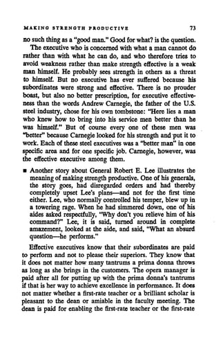 MAKING STRENGTH PRODUCTIVE 73
no such thing asa"good man." Good for what? isthe question.
The executive who is concerned with what a man cannot do
rather than with what he can do, and who therefore tries to
avoid weakness rather than make strength effective is a weak
man himself. He probably sees strength in others as a threat
to himself. But no executive has ever suffered because his
subordinates were strong and effective. There is no prouder
boast, but also no better prescription, for executive effective
ness than the words Andrew Carnegie, the father of the U.S.
steel industry, chose for his own tombstone: "Here lies a man
who knew how to bring into his service men better than he
was himself." But of course every one of these men was
"better" because Carnegie looked forhis strength and put it to
work. Each of these steel executives was a "better man" in one
specific area and for one specific job. Carnegie, however, was
the effective executive among them.
• Another story about General Robert E. Lee illustrates the
meaningof makingstrength productive. One of his generals,
the story goes, had disregarded orders and had thereby
completely upset Lee's plans—and not for the first time
either. Lee, who normallycontrolled his temper, blew up in
a towering rage. When he had simmered down, one of his
aides asked respectfully, "Why don't you relieve him of his
command?" Lee, it is said, turned around in complete
amazement, looked at the aide, and said, "What an absurd
question—he performs."
Effective executives know that their subordinates are paid
to perform and not to please their superiors. They know that
it does not matter how many tantrums a prima donna throws
as long as she brings in the customers. The opera manager is
paid after all for putting up with the prima donna's tantrums
if that is her way to achieve excellence in performance. It does
not matter whether a first-rate teacher or a brilliant scholar is
pleasant to the dean or amiable in the faculty meeting. The
dean is paid for enabling the first-rate teacher or the first-rate
 