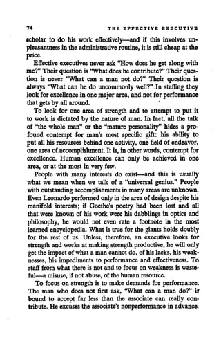 74 THE EFFECTIVE EXECUTIVE
scholar to do his work effectively—and if this involves un
pleasantness in the administrative routine, it is stillcheapat the
price.
Effective executives never ask "How does he get alongwith
me?" Their questionis "What doeshe contribute?" Their ques
tion is never "What can a man not do?" Their question is
always "What can he do uncommonly well?" In staflSng they
look forexcellence in one majorarea, andnot for performance
that getsby allaround.
To look for one area of strength and to attempt to put it
to work is dictated by the natureof man. In fact, all the talk
of "the whole man" or the "mature personality" hides a pro
found contempt for man's most specific gift: his ability to
put allhis resources behindone activity, one field of endeavor,
one area of accomplishment. It is,in otherwords, contempt for
excellence. Human excellence can only be achieved in one
area, or at the most in very few.
People with many interests do exist—and this is usually
what we mean when we talk of a "universal genius." People
with outstanding accomplishments in many areas areunknown.
Even Leonardo performed onlyin the area of design despite his
manifold interests; if Goethe's poetry had been lost and all
that were known of his work werehis dabblings in optics and
philosophy, he would not even rate a footnote in the most
learned encyclopedia. What istrue for the giants holds doubly
for the rest of us. Unless, therefore, an executive looks for
strength and works at making strengthproductive,he will only
getthe impactof what a man cannotdo, of hislacks, his weak
nesses, his impediments to performance and effectiveness. To
staff from what there is not and to focus on weakness is waste
ful—a misuse, if not abuse, of the human resource.
To focus on strengthis to make demands for performance.
The man who does not first ask, "What can a man do?" itf
bound to accept far less than the associate can really con"
tribute. He excusesthe associate's nonperformancein advancei
 
