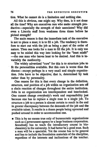 76 THE EFFECTIVE EXECUTIVE
tion. What he cannot do is a limitation and nothing else.
All this is obvious, one mightsay. Why then, is it not done
all the time? Why are executives rare who make strength pro
ductive—especially the strength of their associates? Why did
even a Lincoln staff from weakness three times before he
picked strength?
The main reason is that the immediate task of the executive
is not to place a man; it isto fill a job. The tendency is there
fore to start out with the job as being a part of the order of
nature. Then one looks for a man to fill the job. It is only too
easy to be misled this way into looking for the "least misfit"
—the one man who leaves least to be desired. And this is in
variably the mediocrity.
The widely advertised "cure" for this is to structure jobs to
fit the personalities available. But this cure is worse than the
disease—except perhaps in a very small and simple organiza
tion. Jobs have to be objective; that is, determined by task
rather than by personality.
One reason for this is that every change in the definition,
structure, and position of a job within an organization sets off
a chain reaction of changes throughout the entire institution.
Jobs in an organization are interdependent and interlocked.
One cannot change everybody's work and responsibility just
because one has to replace a single man in a single job. To
structure a jobto a person is almost certain to result in the end
in greater discrepancy between thedemands of the job and the
available talent. It results in adozen people beinguprooted and
pushedaround in orderto accommodate one.
• This isby nomeans true only of bureaucratic organizations
such as agovernment agency oralarge business corporation.
Somebody has to teach the introductory course in bio
chemistry intheuniversity. Ithadbetterbeagood man. Such
a manwillbe a specialist. Yet the course has to be general
and has to include the foundation materialsof the discipline,
regardless of the interests and inclinations of the teacher.
 