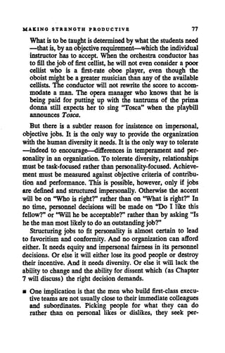 MAKING STRENGTH PRODUCTIVE 77
What is to be taughtisdetermined by whatthe studentsneed
—that is,by anobjectiverequirement—which the individual
instructor has to accept. When the orchestra conductor has
to fillthe job of first cellist,he will not even consider a poor
cellist who is a first-rate oboe player, even though the
oboist might be a greater musicianthan any of the available
cellists. The conductor will not rewrite the score to accom
modate a man. The opera manager who knows that he is
being paid for putting up with the tantrums of the prima
donna still expects her to sing "Tosca" when the playbill
announces Tosca.
But there is a subtler reason for insistence on impersonal,
objective jobs. It is the only way to provide the organization
with the human diversity it needs. It is the only way to tolerate
—indeed to encourage—differences in temperament and per
sonalityin an organization. To tolerate diversity, relationships
must be task-focused rather than personality-focused. Achieve
ment must be measured against objective criteria of contribu
tion and performance. This is possible, however, only if jobs
are defined and structured impersonally. Otherwise the accent
willbe on "Who is right?" rather than on "What is right?" In
no time, personnel decisions will be made on "Do I like this
fellow?" or "Will he be acceptable?" rather than by asking "Is
he the man most likely to do anoutstanding job?"
Structuring jobs to fit personality is almost certain to lead
to favoritism and conformity. And no organization can afford
either. It needs equity andimpersonal fairness in its personnel
decisions. Or else it will either lose its good people or destroy
their incentive. And it needs diversity. Or else it will lack the
abilityto change and the ability for dissent which (as Chapter
7 will discuss) the right decision demands.
• One implicationis that the men who build first-class execu
tive teams arenot usually closeto their immediate colleagues
and subordinates. Picking people for what they can do
rather than on personal likes or dislikes, they seek per-
 