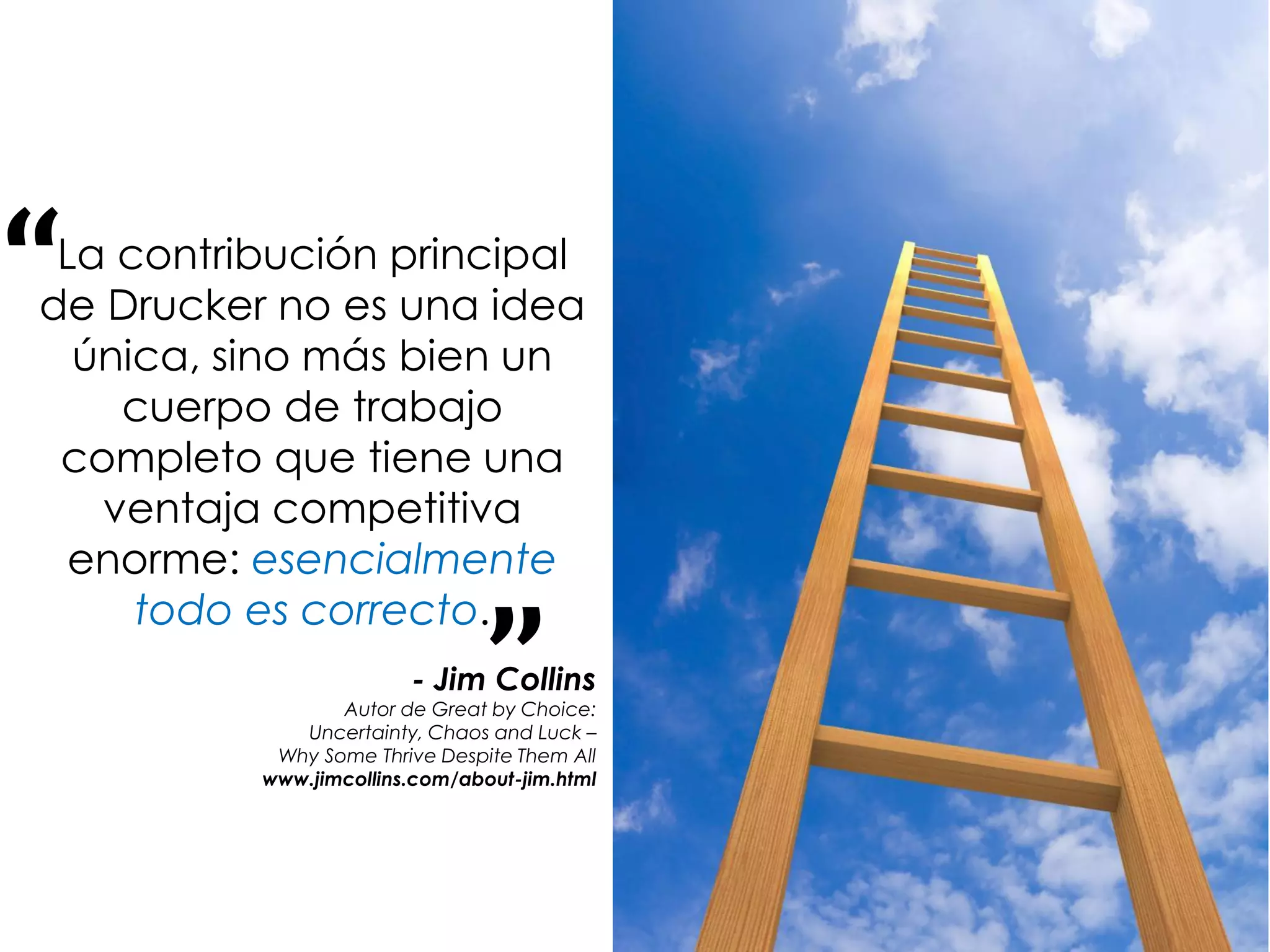 “La contribución principal
de Drucker no es una idea
  única, sino más bien un
    cuerpo de trabajo
 completo que tiene una
   ventaja competitiva
  enorme: esencialmente


                                ”
     todo es correcto.
                        - Jim Collins
                 Autor de Great by Choice:
             Uncertainty, Chaos and Luck –
           Why Some Thrive Despite Them All
          www.jimcollins.com/about-jim.html
 