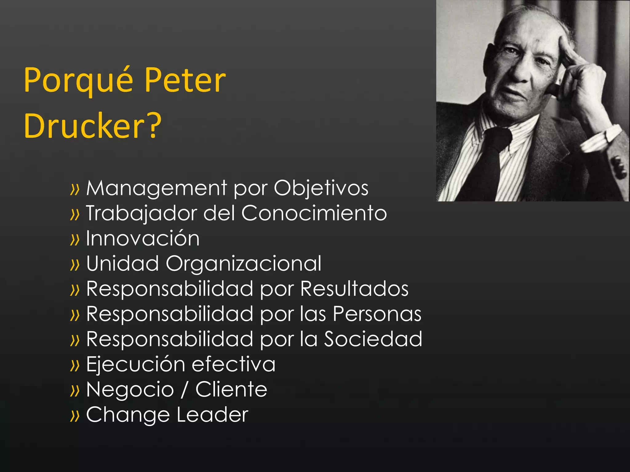 Porqué Peter
Drucker?
  » Management por Objetivos
  » Trabajador del Conocimiento
  » Innovación
  » Unidad Organizacional
  » Responsabilidad por Resultados
  » Responsabilidad por las Personas
  » Responsabilidad por la Sociedad
  » Ejecución efectiva
  » Negocio / Cliente
  » Change Leader
 