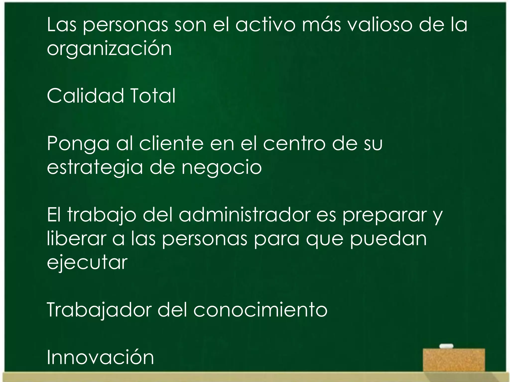 Las personas son el activo más valioso de la
organización

Calidad Total

Ponga al cliente en el centro de su
estrategia de negocio

El trabajo del administrador es preparar y
liberar a las personas para que puedan
ejecutar

Trabajador del conocimiento

Innovación
 