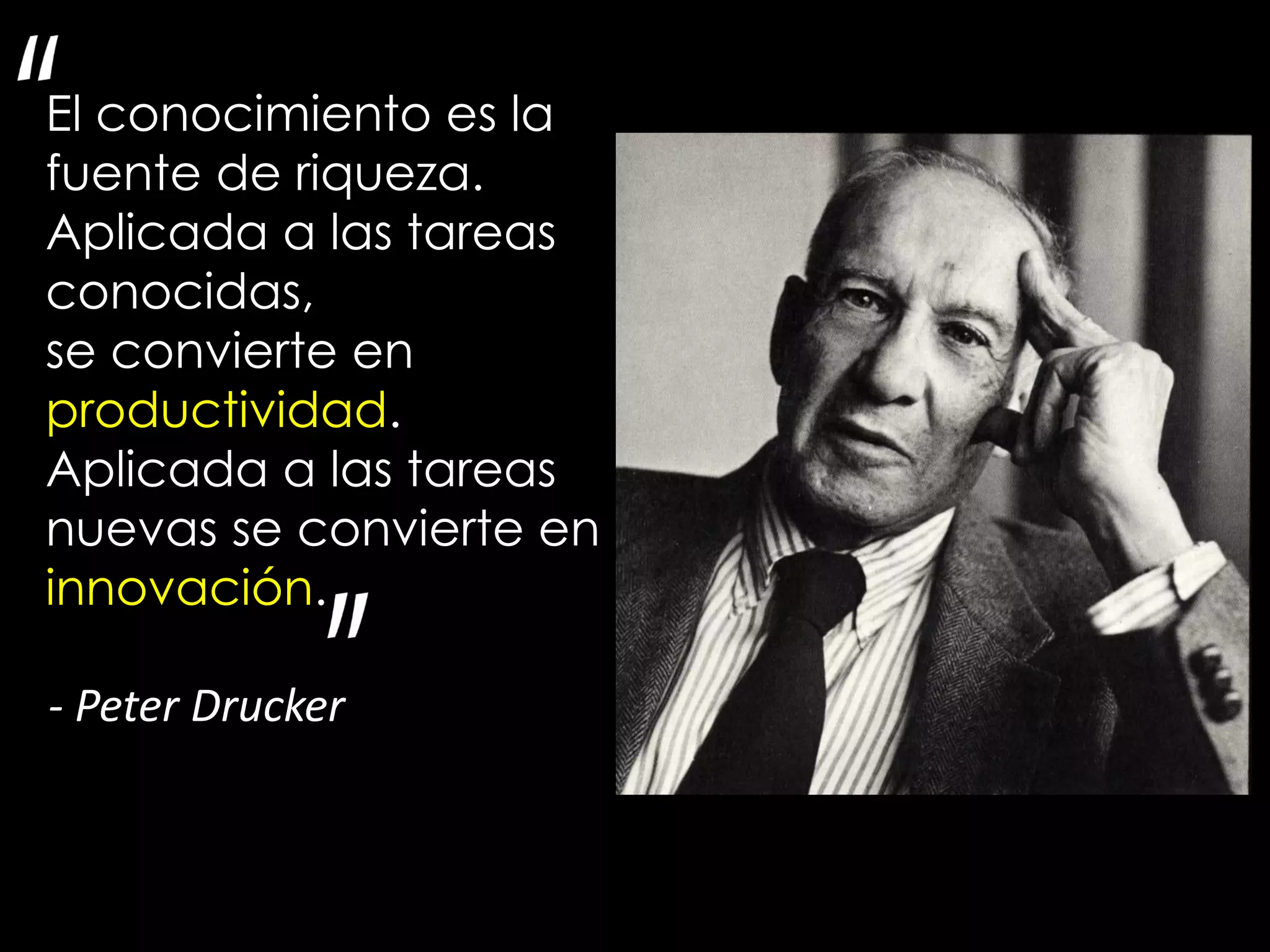 El conocimiento es la
fuente de riqueza.
Aplicada a las tareas
conocidas,
se convierte en
productividad.
Aplicada a las tareas
nuevas se convierte en
innovación.

- Peter Drucker
 