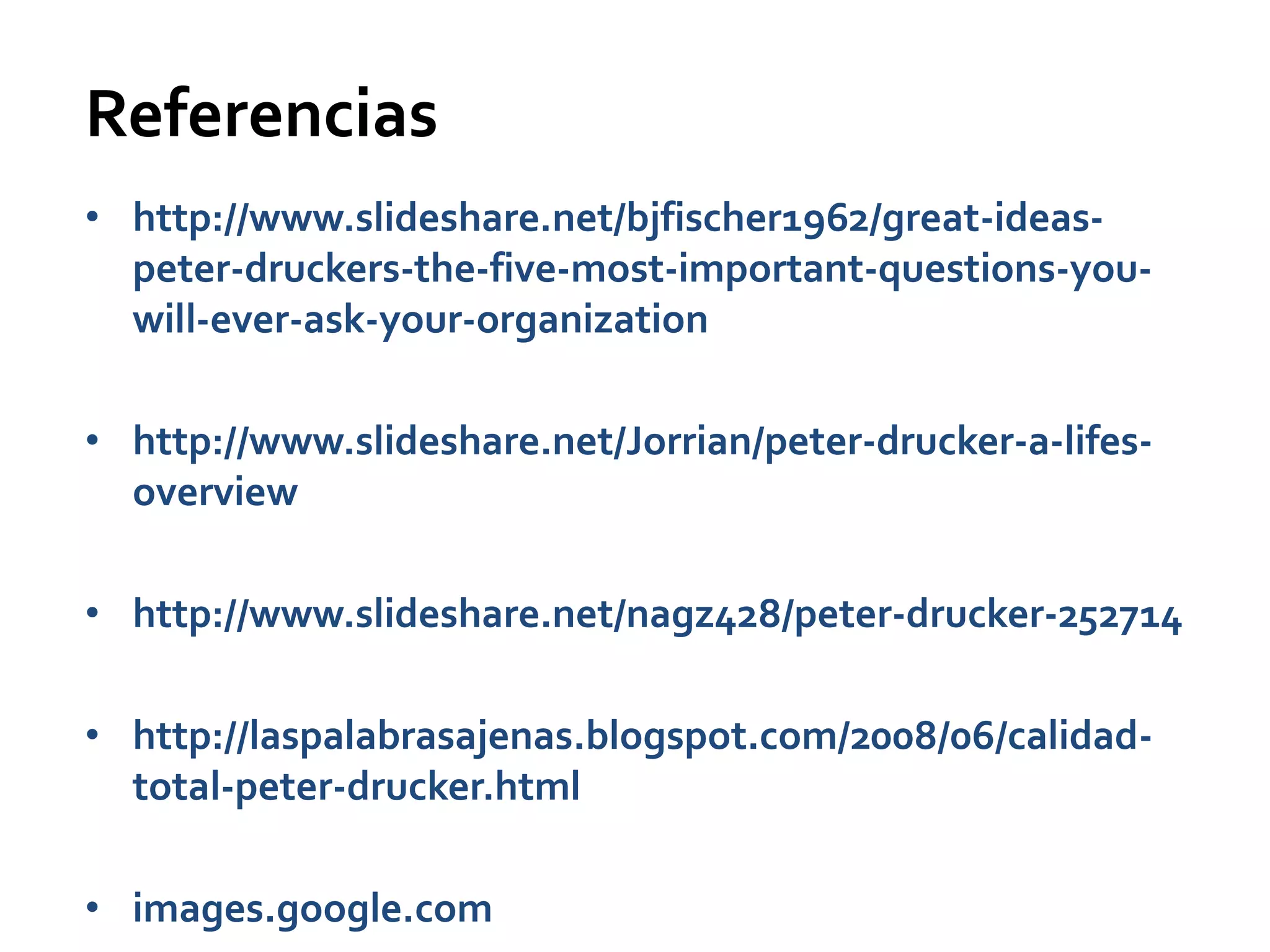 Referencias
• http://www.slideshare.net/bjfischer1962/great-ideas-
  peter-druckers-the-five-most-important-questions-you-
  will-ever-ask-your-organization

• http://www.slideshare.net/Jorrian/peter-drucker-a-lifes-
  overview

• http://www.slideshare.net/nagz428/peter-drucker-252714

• http://laspalabrasajenas.blogspot.com/2008/06/calidad-
  total-peter-drucker.html

• images.google.com
 