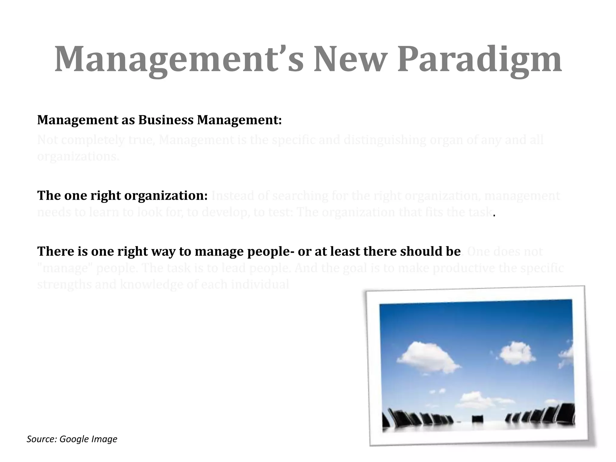Management’s New Paradigm
  Management as Business Management:
  Not completely true, Management is the specific and distinguishing organ of any and all
  organizations.

  The one right organization: Instead of searching for the right organization, management
  needs to learn to look for, to develop, to test: The organization that fits the task.

  There is one right way to manage people- or at least there should be. One does not
  "manage" people. The task is to lead people. And the goal is to make productive the specific
  strengths and knowledge of each individual




Source: Google Image
 