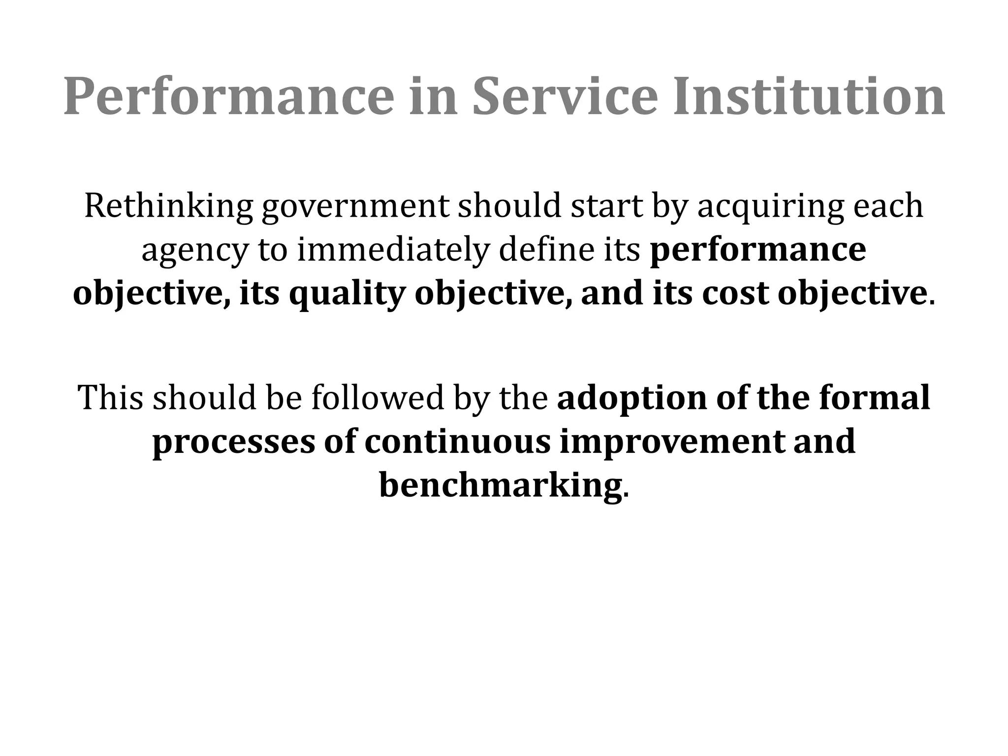 Performance in Service Institution
 Rethinking government should start by acquiring each
    agency to immediately define its performance
objective, its quality objective, and its cost objective.

This should be followed by the adoption of the formal
     processes of continuous improvement and
                    benchmarking.
 