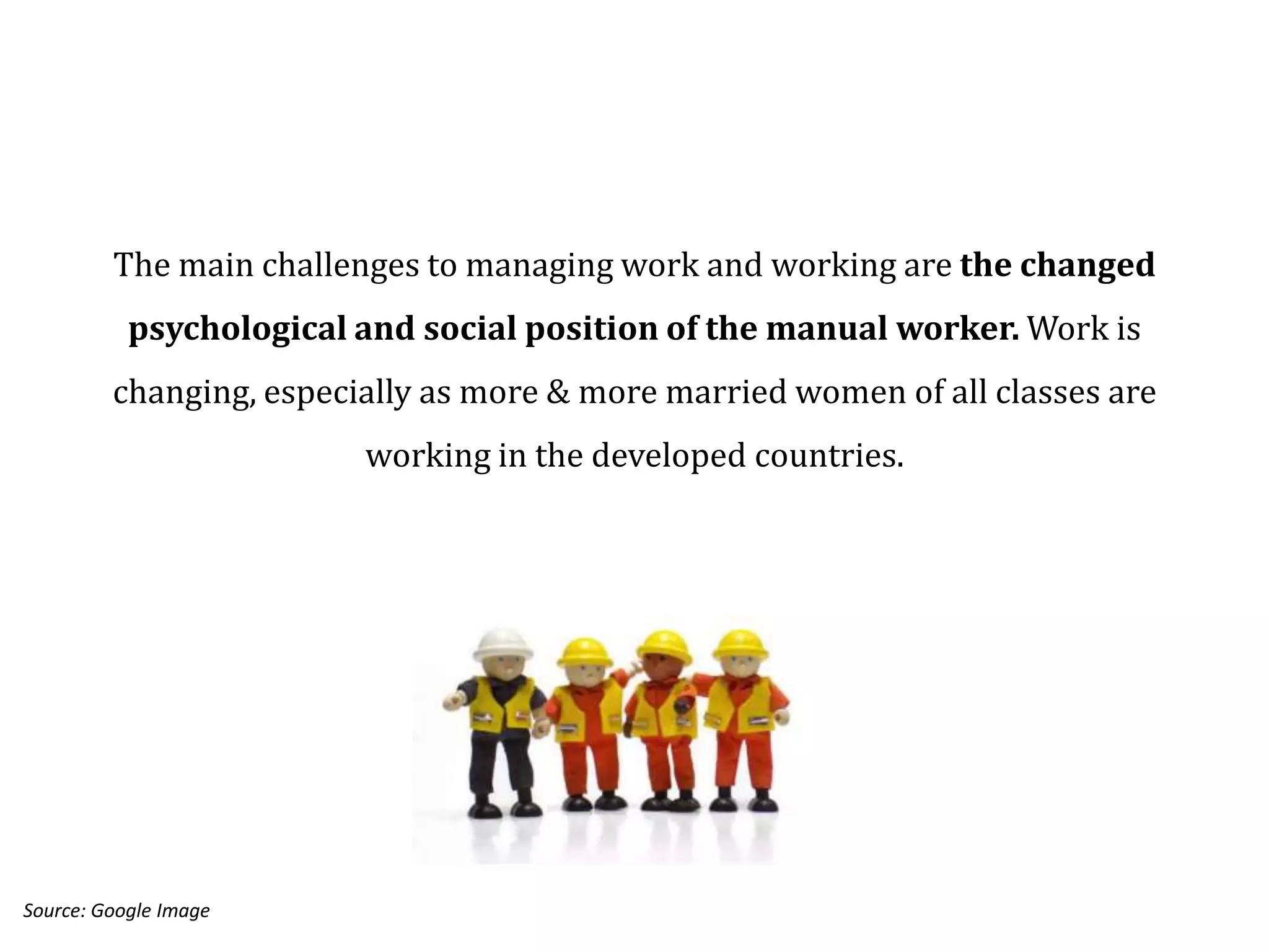 The main challenges to managing work and working are the changed
           psychological and social position of the manual worker. Work is
         changing, especially as more & more married women of all classes are
                         working in the developed countries.




Source: Google Image
 