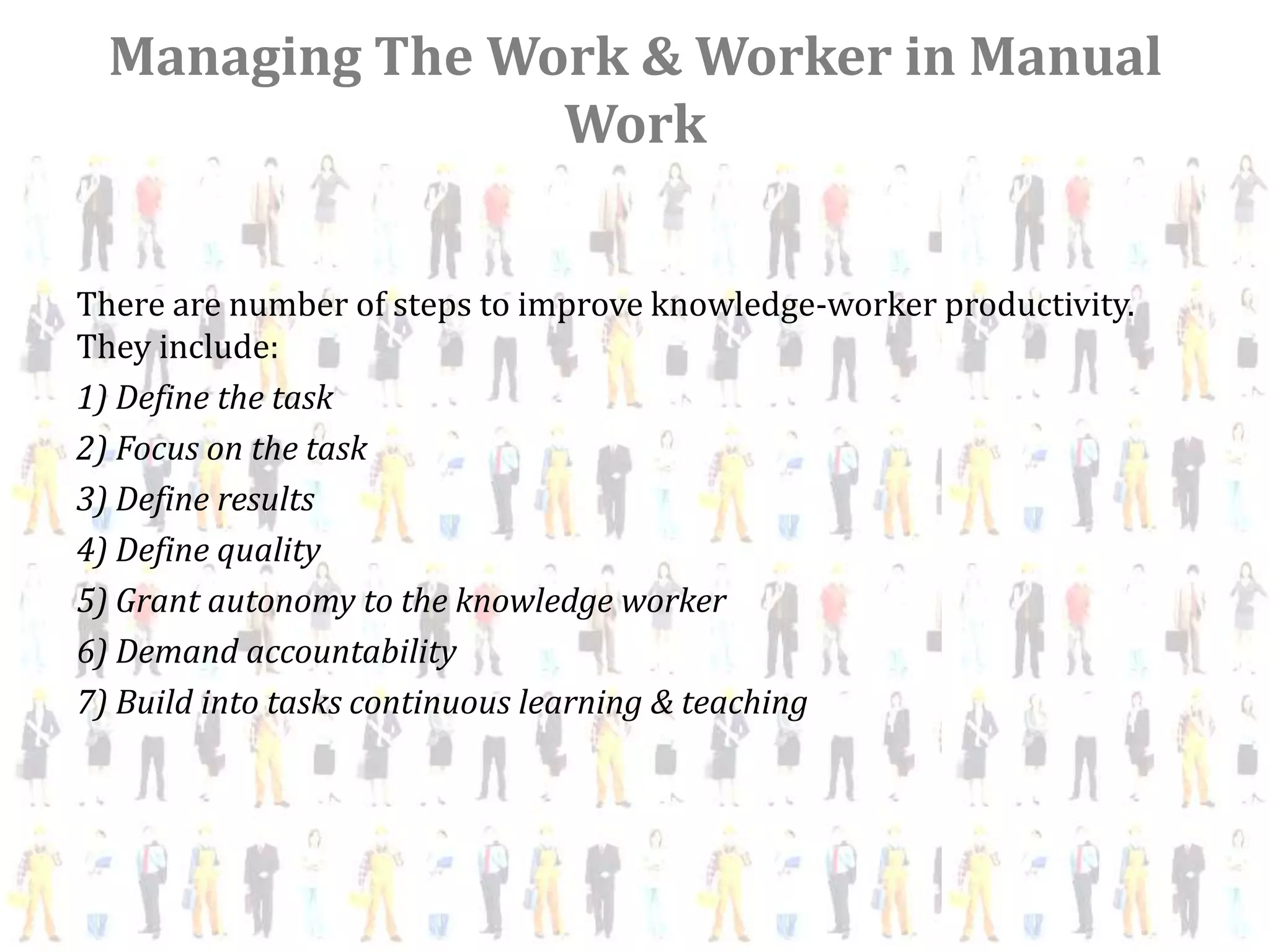 Managing The Work & Worker in Manual
                 Work


There are number of steps to improve knowledge-worker productivity.
They include:
1) Define the task
2) Focus on the task
3) Define results
4) Define quality
5) Grant autonomy to the knowledge worker
6) Demand accountability
7) Build into tasks continuous learning & teaching
 