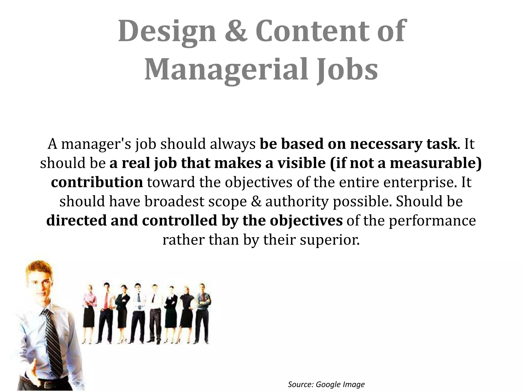 Design & Content of
            Managerial Jobs

 A manager's job should always be based on necessary task. It
should be a real job that makes a visible (if not a measurable)
 contribution toward the objectives of the entire enterprise. It
   should have broadest scope & authority possible. Should be
 directed and controlled by the objectives of the performance
                  rather than by their superior.




                                   Source: Google Image
 
