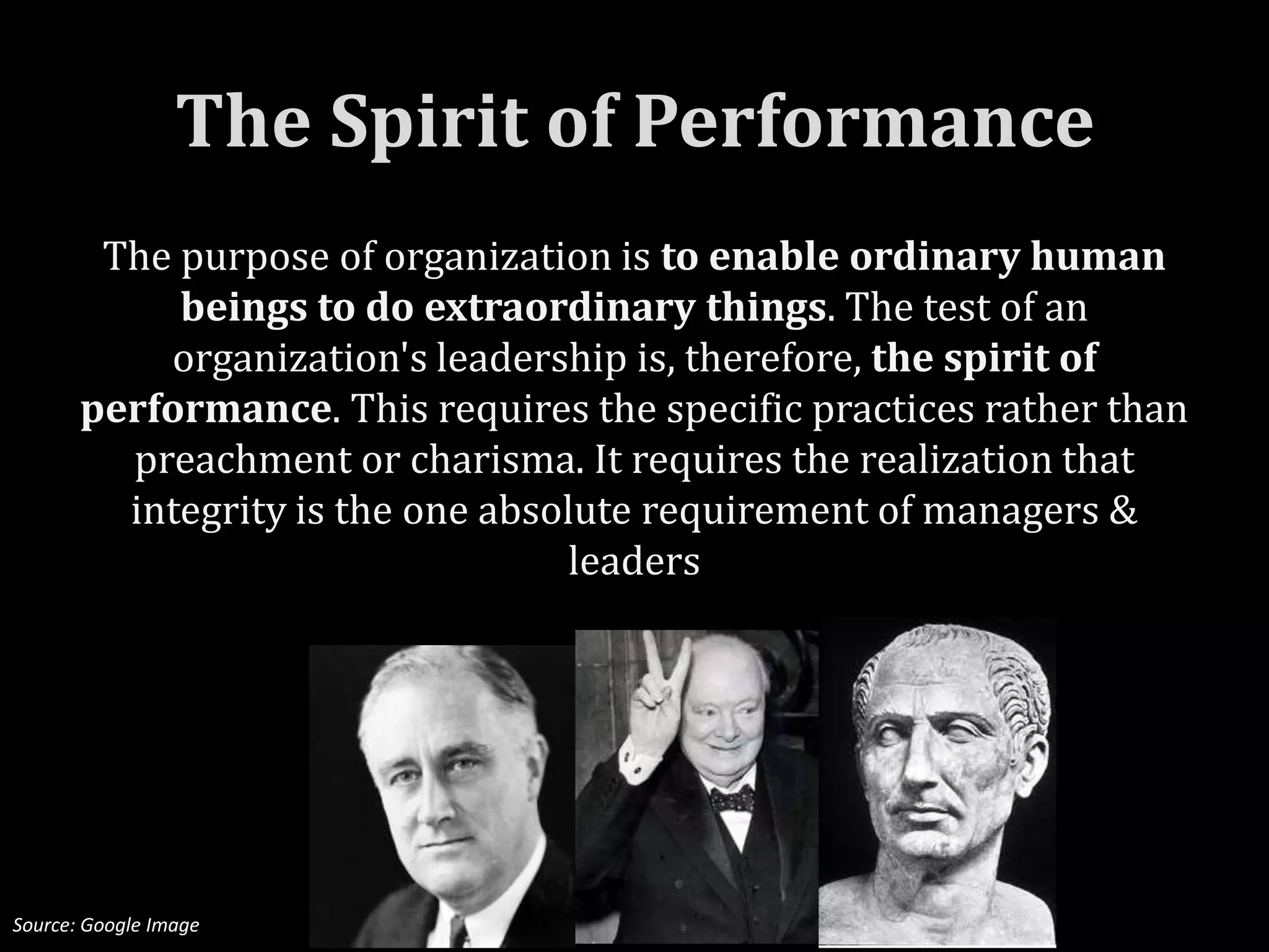 The Spirit of Performance
        The purpose of organization is to enable ordinary human
            beings to do extraordinary things. The test of an
           organization's leadership is, therefore, the spirit of
       performance. This requires the specific practices rather than
         preachment or charisma. It requires the realization that
         integrity is the one absolute requirement of managers &
                                  leaders




Source: Google Image
 