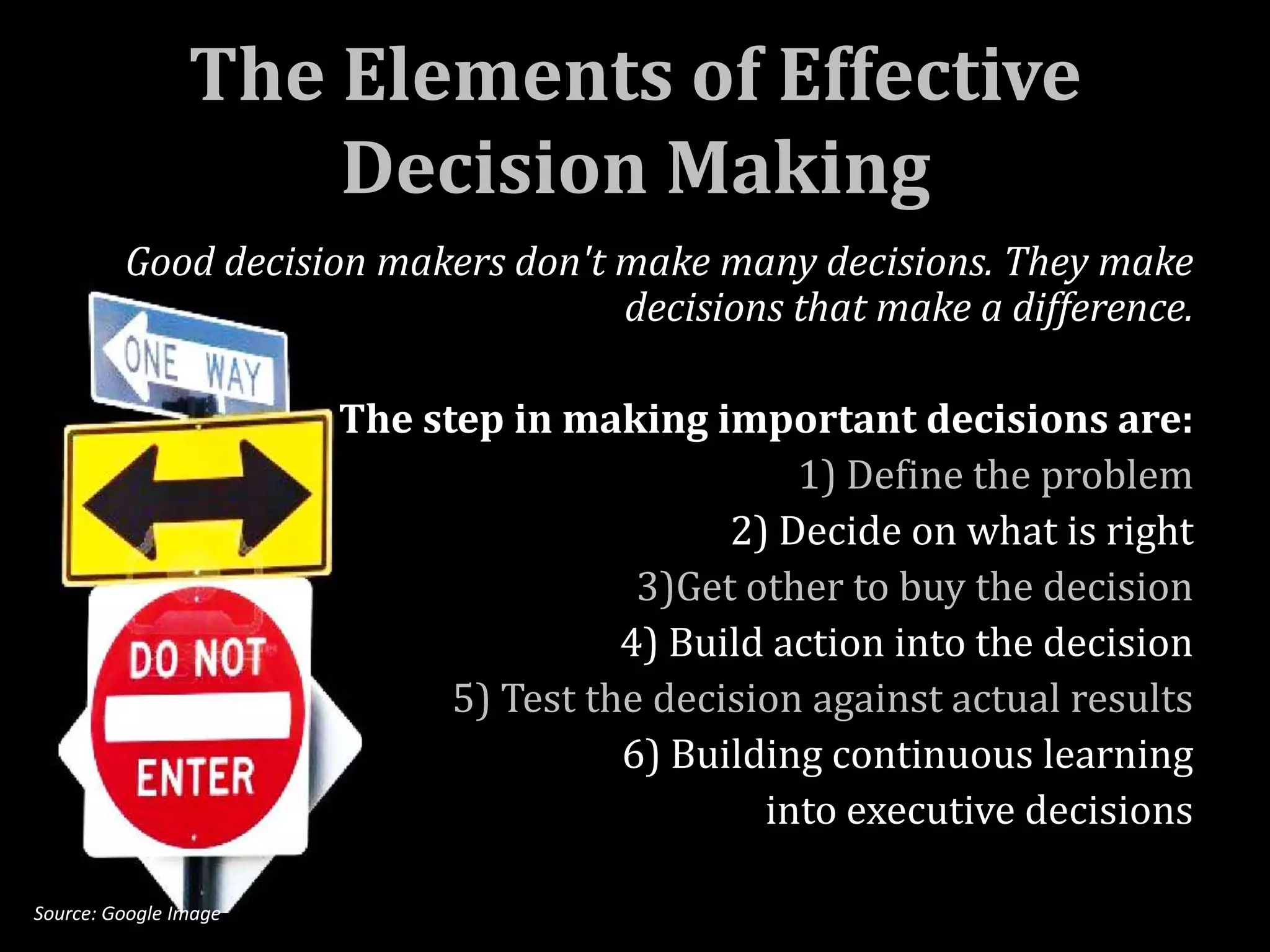 The Elements of Effective
                    Decision Making
         Good decision makers don't make many decisions. They make
                                    decisions that make a difference.

                       The step in making important decisions are:
                                                 1) Define the problem
                                             2) Decide on what is right
                                        3)Get other to buy the decision
                                       4) Build action into the decision
                             5) Test the decision against actual results
                                       6) Building continuous learning
                                               into executive decisions

Source: Google Image
 