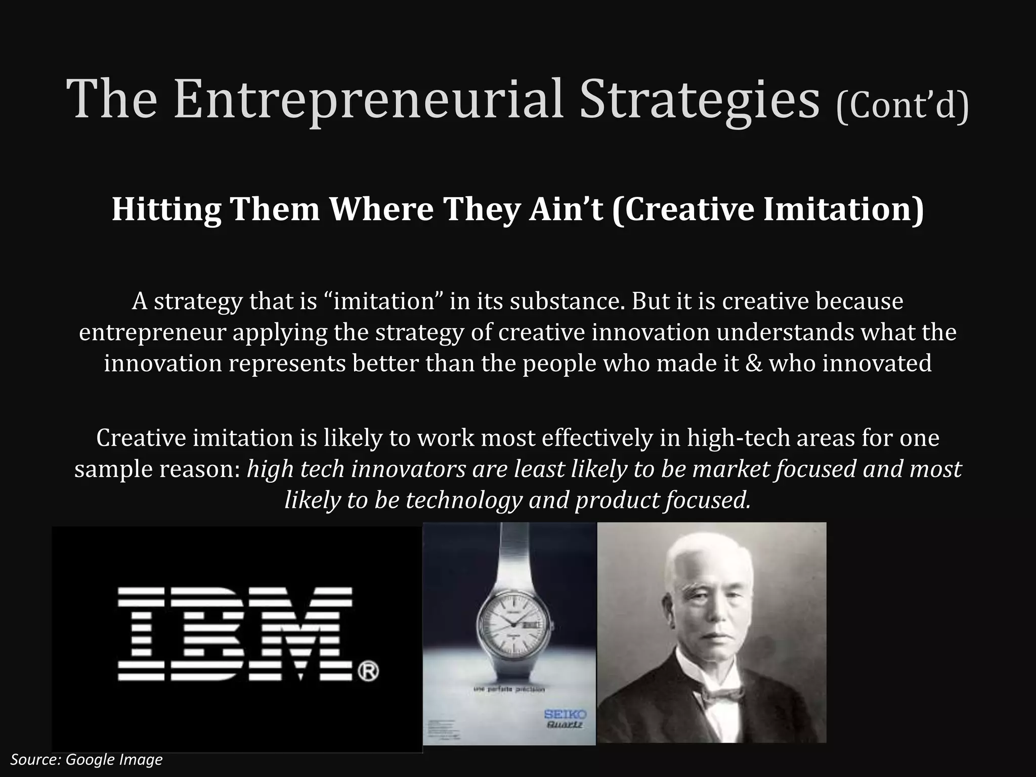 The Entrepreneurial Strategies (Cont’d)
             Hitting Them Where They Ain’t (Creative Imitation)

             A strategy that is “imitation” in its substance. But it is creative because
        entrepreneur applying the strategy of creative innovation understands what the
          innovation represents better than the people who made it & who innovated

          Creative imitation is likely to work most effectively in high-tech areas for one
        sample reason: high tech innovators are least likely to be market focused and most
                           likely to be technology and product focused.




Source: Google Image
 
