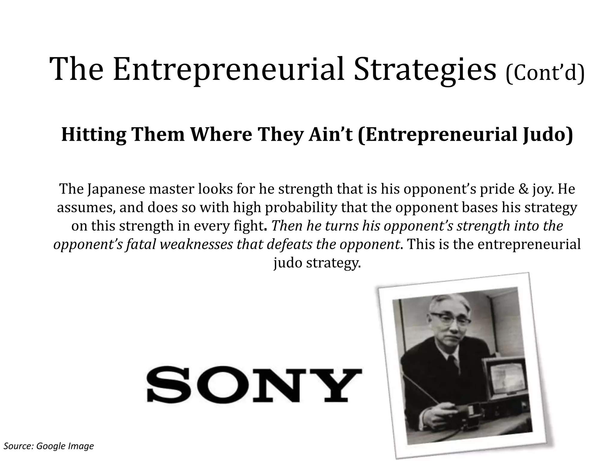 The Entrepreneurial Strategies (Cont’d)
            Hitting Them Where They Ain’t (Entrepreneurial Judo)

           The Japanese master looks for he strength that is his opponent’s pride & joy. He
          assumes, and does so with high probability that the opponent bases his strategy
            on this strength in every fight. Then he turns his opponent’s strength into the
          opponent’s fatal weaknesses that defeats the opponent. This is the entrepreneurial
                                             judo strategy.




Source: Google Image
 