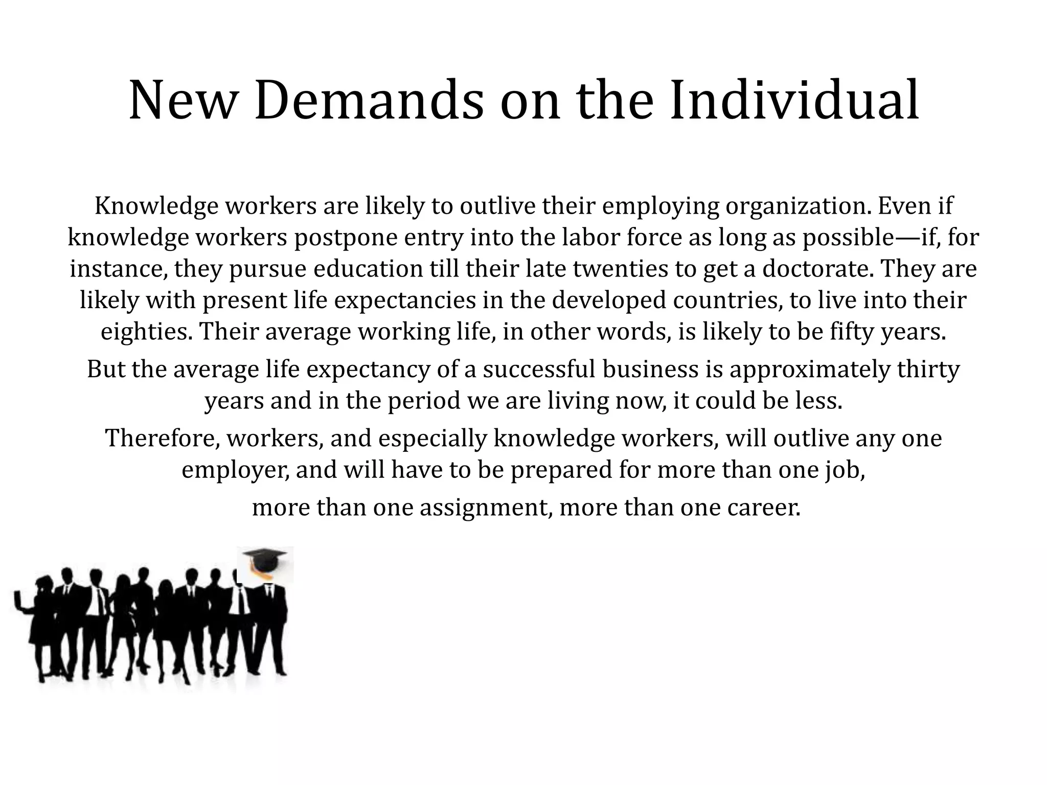 New Demands on the Individual
   Knowledge workers are likely to outlive their employing organization. Even if
knowledge workers postpone entry into the labor force as long as possible—if, for
instance, they pursue education till their late twenties to get a doctorate. They are
 likely with present life expectancies in the developed countries, to live into their
   eighties. Their average working life, in other words, is likely to be fifty years.
  But the average life expectancy of a successful business is approximately thirty
             years and in the period we are living now, it could be less.
    Therefore, workers, and especially knowledge workers, will outlive any one
           employer, and will have to be prepared for more than one job,
                 more than one assignment, more than one career.
 