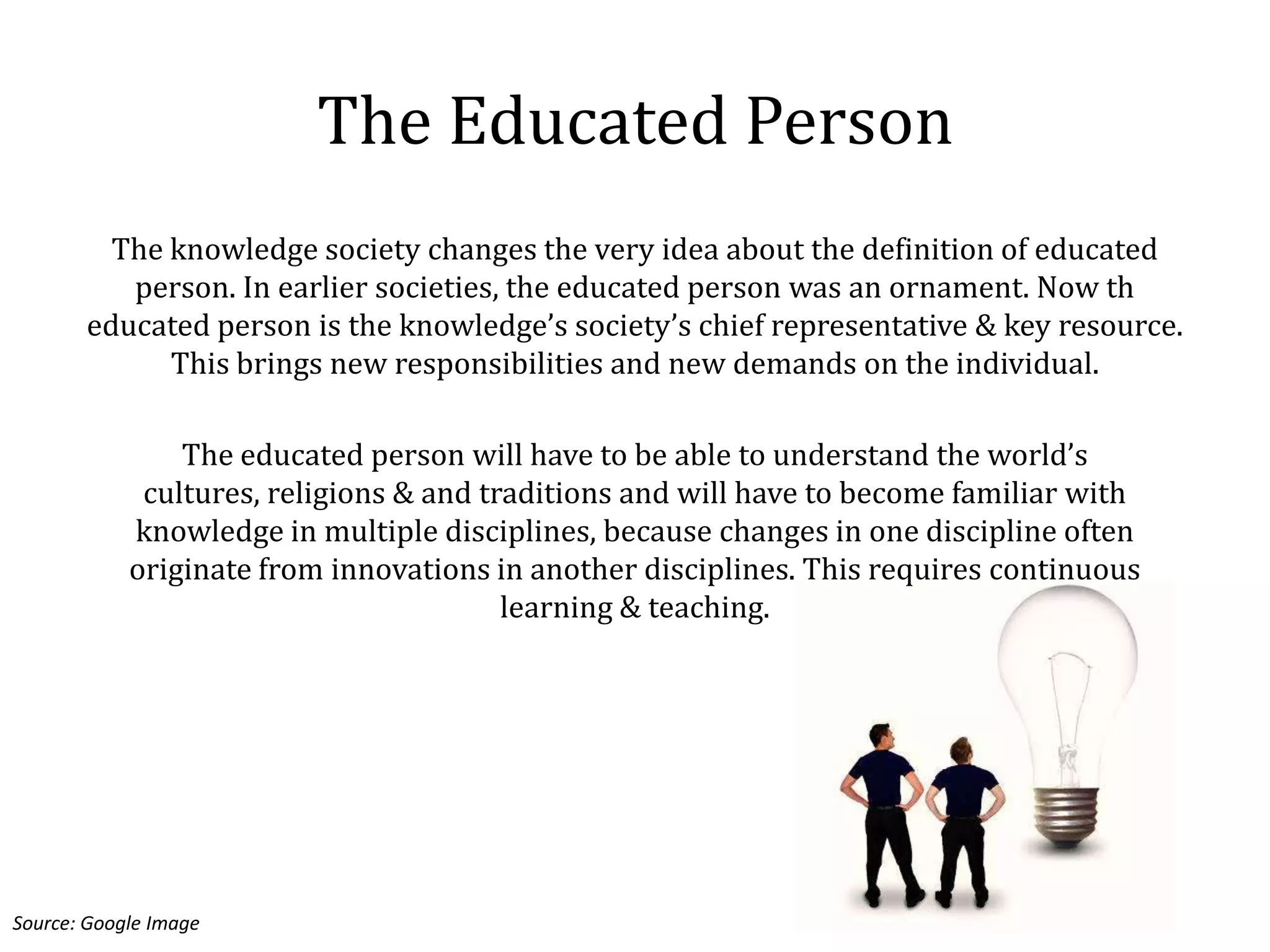 The Educated Person
         The knowledge society changes the very idea about the definition of educated
          person. In earlier societies, the educated person was an ornament. Now th
       educated person is the knowledge’s society’s chief representative & key resource.
             This brings new responsibilities and new demands on the individual.

                The educated person will have to be able to understand the world’s
             cultures, religions & and traditions and will have to become familiar with
            knowledge in multiple disciplines, because changes in one discipline often
            originate from innovations in another disciplines. This requires continuous
                                         learning & teaching.




Source: Google Image
 