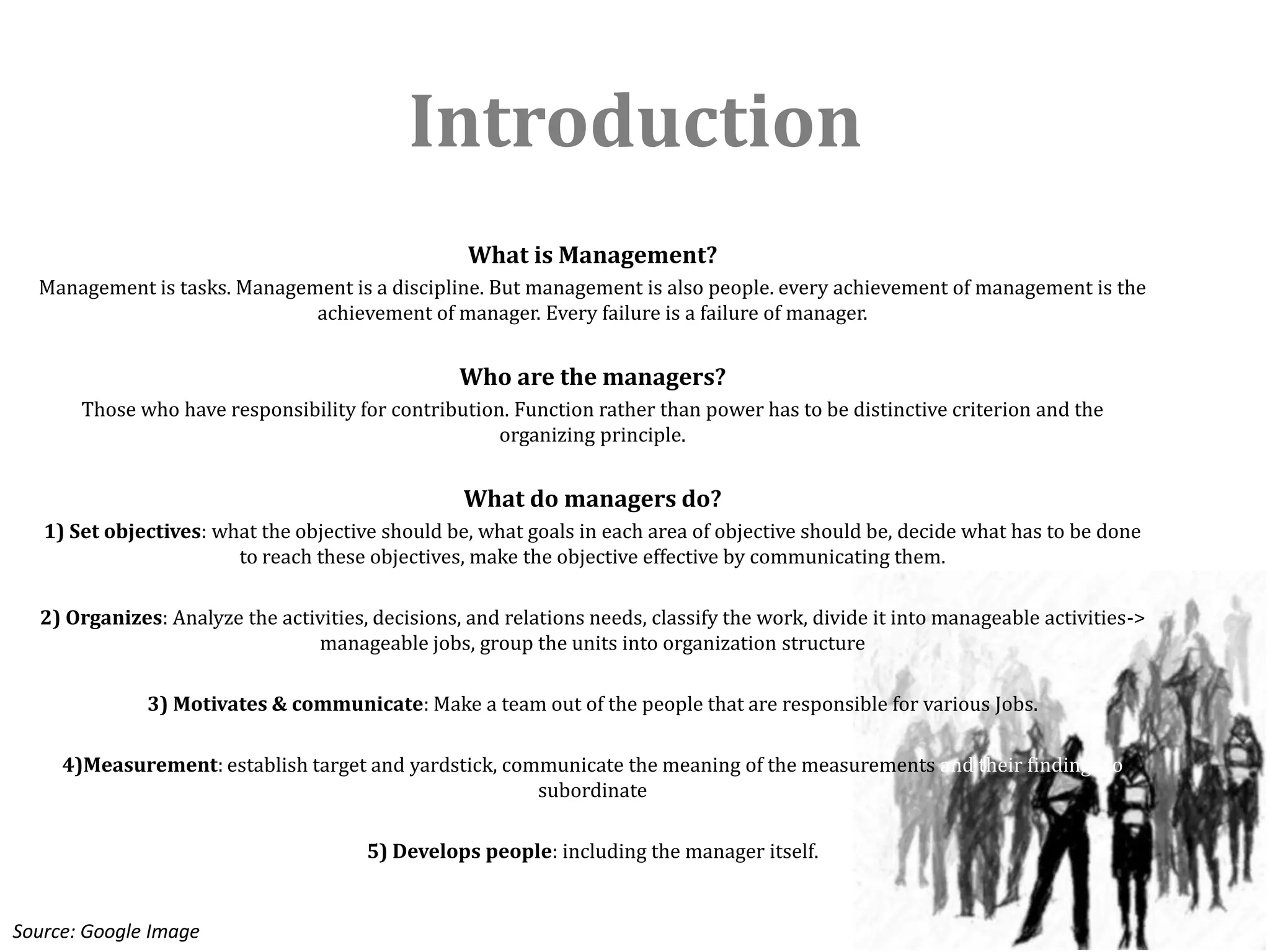 Introduction
                                                   What is Management?
  Management is tasks. Management is a discipline. But management is also people. every achievement of management is the
                              achievement of manager. Every failure is a failure of manager.


                                                  Who are the managers?
       Those who have responsibility for contribution. Function rather than power has to be distinctive criterion and the
                                                     organizing principle.


                                                  What do managers do?
   1) Set objectives: what the objective should be, what goals in each area of objective should be, decide what has to be done
                        to reach these objectives, make the objective effective by communicating them.

  2) Organizes: Analyze the activities, decisions, and relations needs, classify the work, divide it into manageable activities->
                                manageable jobs, group the units into organization structure

              3) Motivates & communicate: Make a team out of the people that are responsible for various Jobs.

     4)Measurement: establish target and yardstick, communicate the meaning of the measurements and their findings to
                                                       subordinate

                                       5) Develops people: including the manager itself.


Source: Google Image
 