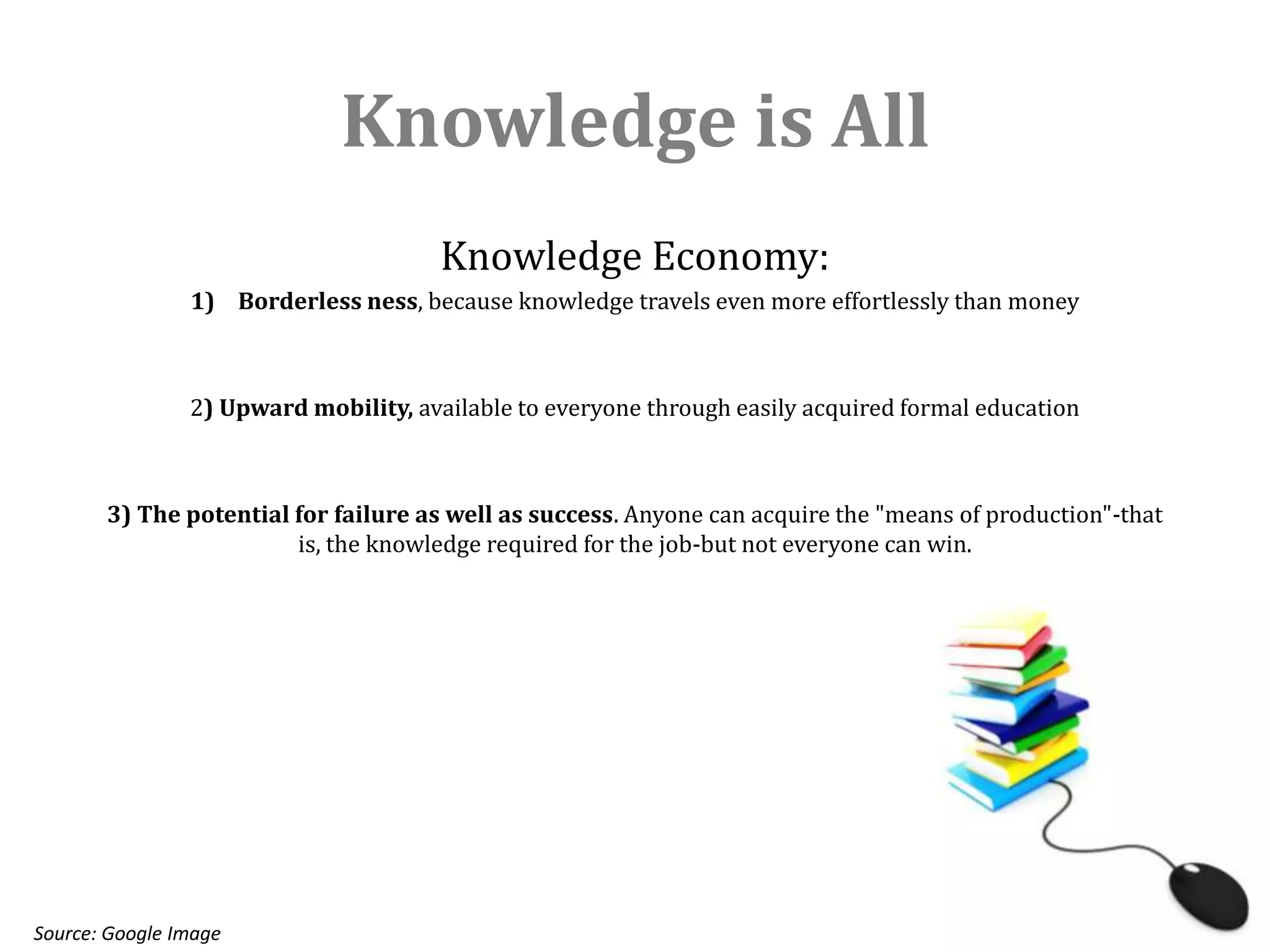 Knowledge is All
                                       Knowledge Economy:
                1) Borderless ness, because knowledge travels even more effortlessly than money



                2) Upward mobility, available to everyone through easily acquired formal education



       3) The potential for failure as well as success. Anyone can acquire the "means of production"-that
                        is, the knowledge required for the job-but not everyone can win.




Source: Google Image
 