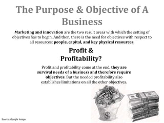 The Purpose & Objective of A
                    Business
         Marketing and innovation are the two result areas with which the setting of
        objectives has to begin. And then, there is the need for objectives with respect to
                  all resources: people, capital, and key physical resources.

                                      Profit &
                                    Profitability?
                         Profit and profitability come at the end, they are
                       survival needs of a business and therefore require
                            objectives. But the needed profitability also
                         establishes limitations on all the other objectives.




Source: Google Image
 