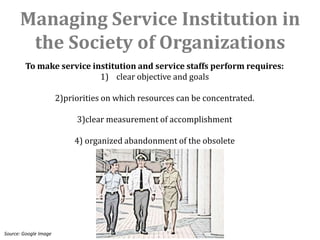 Managing Service Institution in
       the Society of Organizations
        To make service institution and service staffs perform requires:
                          1) clear objective and goals

                       2)priorities on which resources can be concentrated.

                            3)clear measurement of accomplishment

                            4) organized abandonment of the obsolete




Source: Google Image
 