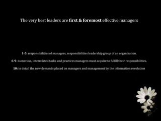 The very best leaders are first & foremost effective managers




       1-5: responsibilities of managers, responsibilities leadership group of an organization.

6-9: numerous, interrelated tasks and practices managers must acquire to fulfill their responsibilities.

 10: in detail the new demands placed on managers and management by the information revolution
 