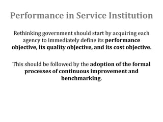 Performance in Service Institution
 Rethinking government should start by acquiring each
    agency to immediately define its performance
objective, its quality objective, and its cost objective.

This should be followed by the adoption of the formal
     processes of continuous improvement and
                    benchmarking.
 