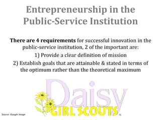 Entrepreneurship in the
                  Public-Service Institution
      There are 4 requirements for successful innovation in the
           public-service institution, 2 of the important are:
                1) Provide a clear definition of mission
       2) Establish goals that are attainable & stated in terms of
          the optimum rather than the theoretical maximum




Source: Google Image
 