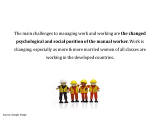 The main challenges to managing work and working are the changed
           psychological and social position of the manual worker. Work is
         changing, especially as more & more married women of all classes are
                         working in the developed countries.




Source: Google Image
 