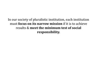 In our society of pluralistic institution, each institution
 must focus on its narrow mission if it is to achieve
     results & meet the minimum test of social
                     responsibility.
 