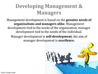 Developing Management &
                               Managers
       Management development is based on the genuine needs of
           organizations and managers alike. Management
       development tied to the needs of the organization, manager
            development tied to the needs of the individual.
         Manager development is self-development, the aim of
                 manager development is excellence.




Source: Google Image
 