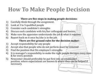 How To Make People Decision
              There are five steps in making people decisions:
1)   Carefully think through the assignment.
2)   Look at 3 to 5 qualified people
3)   Consider each candidate’s strenghts
4)   Discuss each candidate with his/her colleagues and bosses.
5)   Make sure the appointee understands the job & what it requires
6)   Report back on it once he/she is in the job.
             There are five ground rules for the decision maker:
1)   Accept responsibility for any people
2)   Accept also that people who do not perform must be removed
3)   Find the position that fits employee’s strengths
4)   It is manager’s responsbility to make the right people decision every time
     & for every position
5)   Newcomer should preferably be put first into an established
     position, where expectations are known & where they can be helped if
     necessary.
 