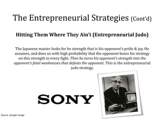 The Entrepreneurial Strategies (Cont’d)
            Hitting Them Where They Ain’t (Entrepreneurial Judo)

           The Japanese master looks for he strength that is his opponent’s pride & joy. He
          assumes, and does so with high probability that the opponent bases his strategy
            on this strength in every fight. Then he turns his opponent’s strength into the
          opponent’s fatal weaknesses that defeats the opponent. This is the entrepreneurial
                                             judo strategy.




Source: Google Image
 