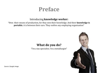 Preface
                           Introducing knowledge worker:
     “Own their means of production, for they own their knowledge. And their knowledge is
          portable; it is between their ears. They outlive any employing organization”




                                  What do you do?
                            “I'm a tax specialist, I'm a metallurgist”




Source: Google Image
 
