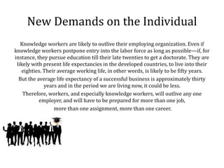 New Demands on the Individual
   Knowledge workers are likely to outlive their employing organization. Even if
knowledge workers postpone entry into the labor force as long as possible—if, for
instance, they pursue education till their late twenties to get a doctorate. They are
 likely with present life expectancies in the developed countries, to live into their
   eighties. Their average working life, in other words, is likely to be fifty years.
  But the average life expectancy of a successful business is approximately thirty
             years and in the period we are living now, it could be less.
    Therefore, workers, and especially knowledge workers, will outlive any one
           employer, and will have to be prepared for more than one job,
                 more than one assignment, more than one career.
 