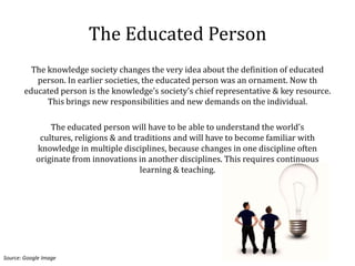 The Educated Person
         The knowledge society changes the very idea about the definition of educated
          person. In earlier societies, the educated person was an ornament. Now th
       educated person is the knowledge’s society’s chief representative & key resource.
             This brings new responsibilities and new demands on the individual.

                The educated person will have to be able to understand the world’s
             cultures, religions & and traditions and will have to become familiar with
            knowledge in multiple disciplines, because changes in one discipline often
            originate from innovations in another disciplines. This requires continuous
                                         learning & teaching.




Source: Google Image
 