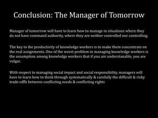 Conclusion: The Manager of Tomorrow
Manager of tomorrow will have to learn how to manage in situations where they
do not have command authority, where they are neither controlled nor controlling.

The key to the productivity of knowledge workers is to make them concentrate on
the real assignments. One of the worst problem in managing knowledge workers is
the assumption among knowledge workers that if you are understanable, you are
vulgar.

With respect to managing social impact and social responsibility, managers will
have to learn how to think through systematically & carefully the difficult & risky
trade-offfs between conflicting needs & conflicting rights
 