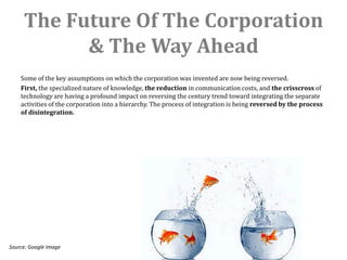 The Future Of The Corporation
           & The Way Ahead
    Some of the key assumptions on which the corporation was invented are now being reversed.
    First, the specialized nature of knowledge, the reduction in communication costs, and the crisscross of
    technology are having a profound impact on reversing the century trend toward integrating the separate
    activities of the corporation into a hierarchy. The process of integration is being reversed by the process
    of disintegration.




Source: Google Image
 