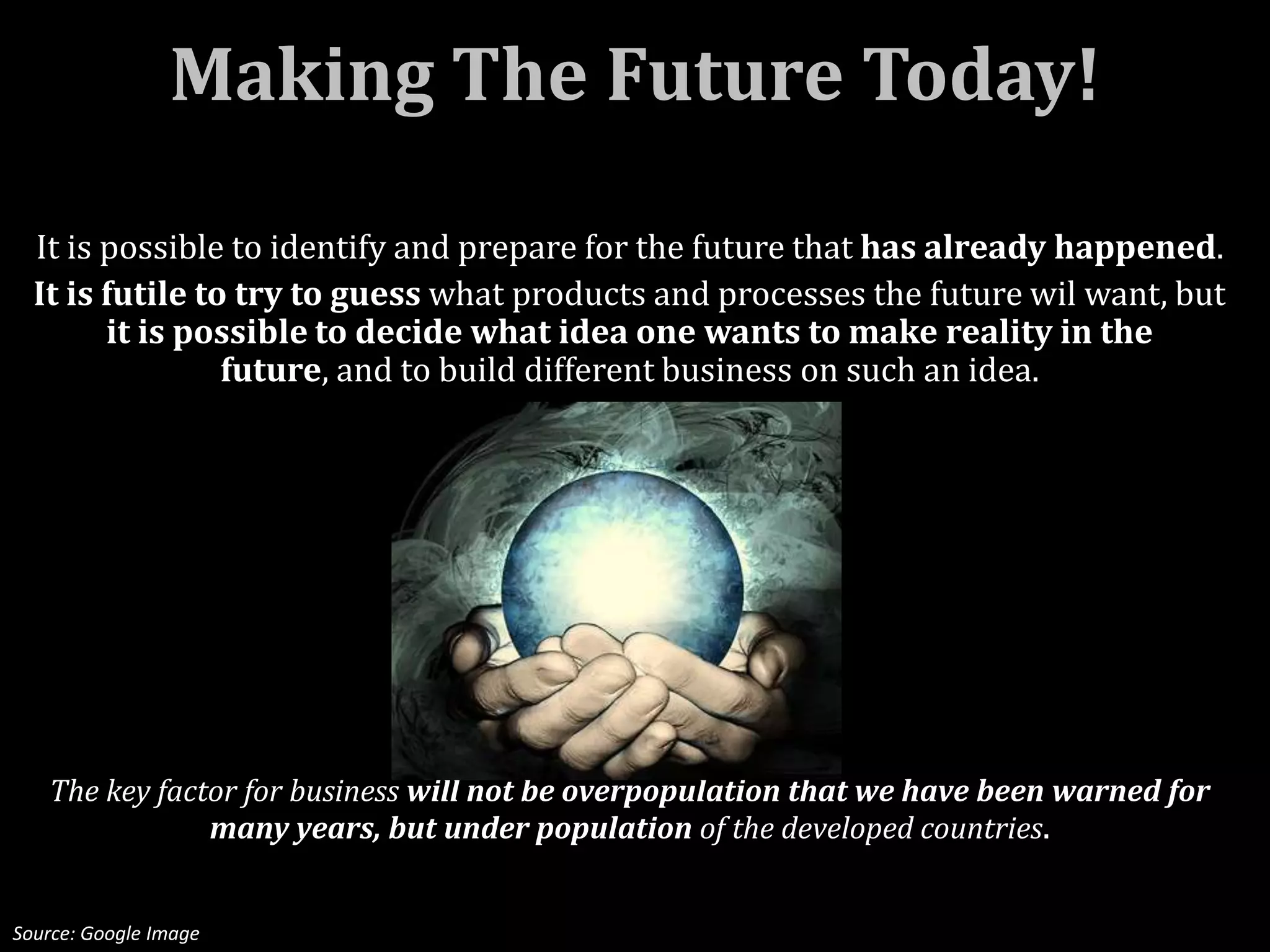 Making The Future Today!

  It is possible to identify and prepare for the future that has already happened.
  It is futile to try to guess what products and processes the future wil want, but
        it is possible to decide what idea one wants to make reality in the
                 future, and to build different business on such an idea.




   The key factor for business will not be overpopulation that we have been warned for
               many years, but under population of the developed countries.


Source: Google Image
 