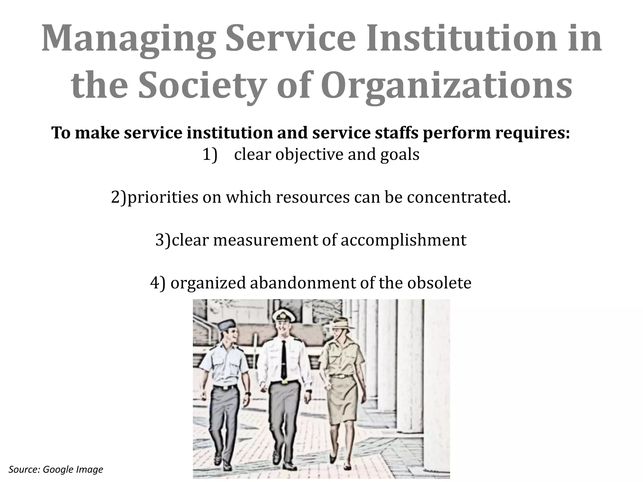 Managing Service Institution in
       the Society of Organizations
        To make service institution and service staffs perform requires:
                          1) clear objective and goals

                       2)priorities on which resources can be concentrated.

                            3)clear measurement of accomplishment

                            4) organized abandonment of the obsolete




Source: Google Image
 