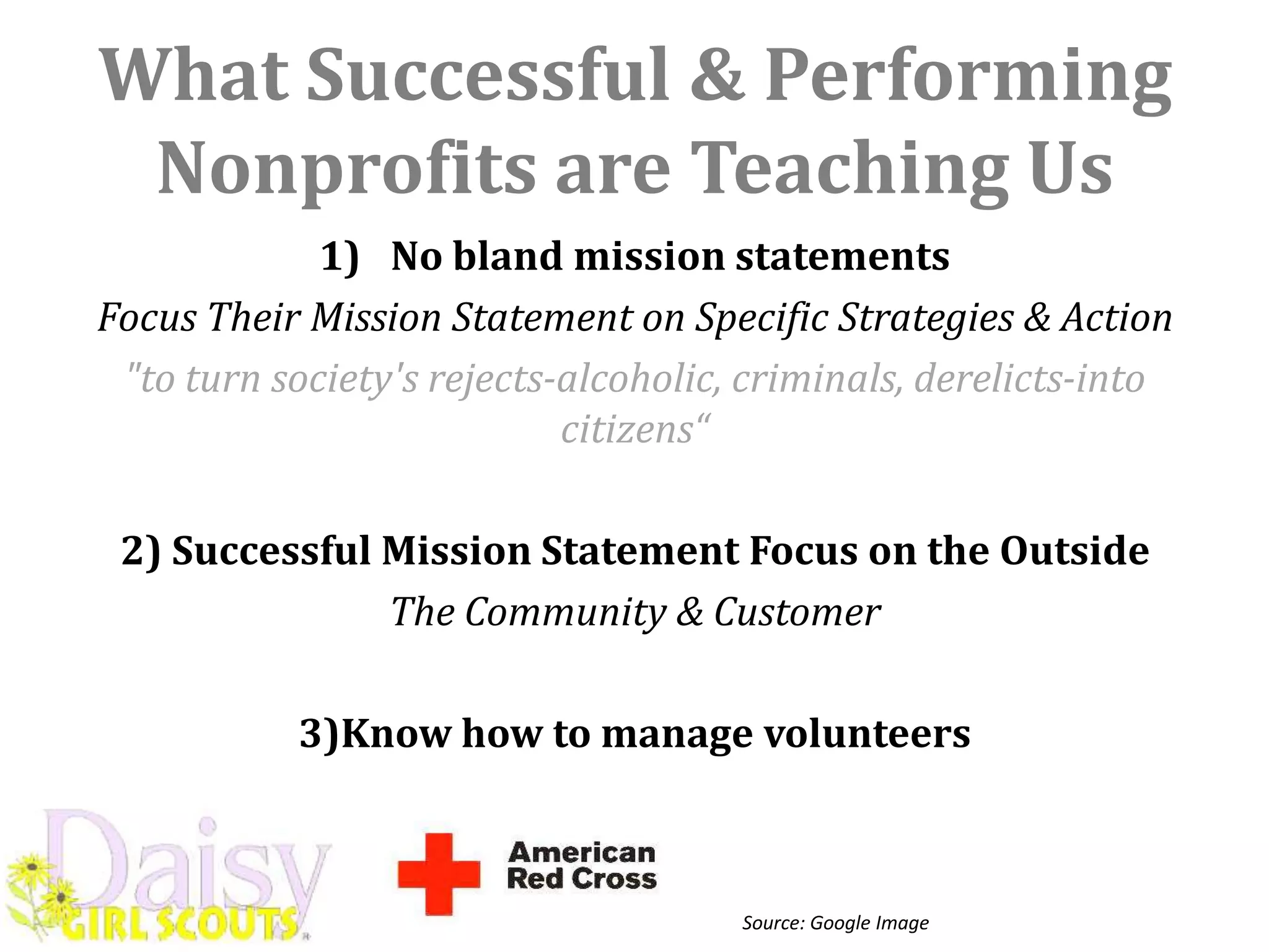 What Successful & Performing
 Nonprofits are Teaching Us
             1) No bland mission statements
Focus Their Mission Statement on Specific Strategies & Action
 "to turn society's rejects-alcoholic, criminals, derelicts-into
                            citizens“

 2) Successful Mission Statement Focus on the Outside
               The Community & Customer

           3)Know how to manage volunteers



                                      Source: Google Image
 