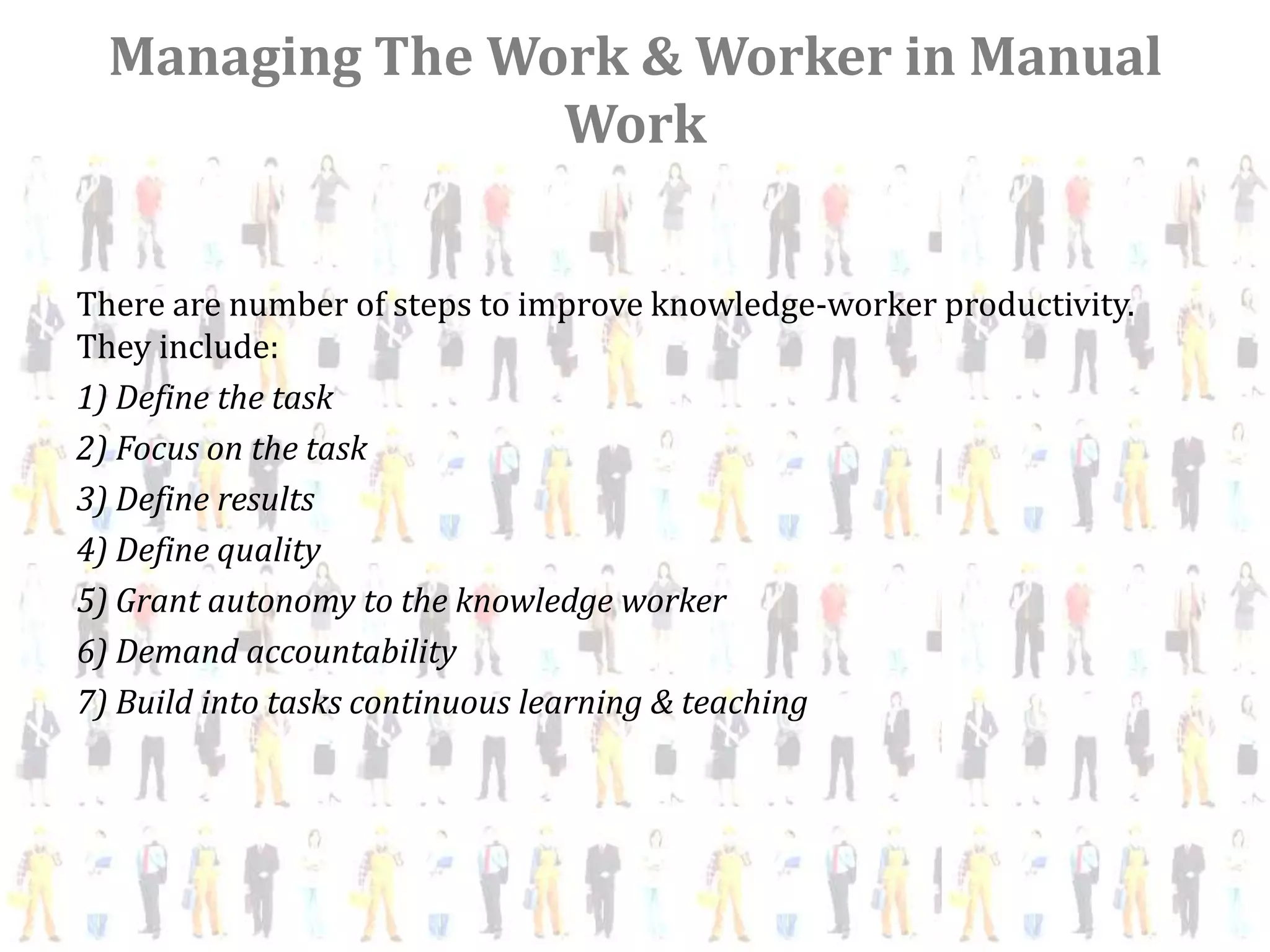 Managing The Work & Worker in Manual
                 Work


There are number of steps to improve knowledge-worker productivity.
They include:
1) Define the task
2) Focus on the task
3) Define results
4) Define quality
5) Grant autonomy to the knowledge worker
6) Demand accountability
7) Build into tasks continuous learning & teaching
 