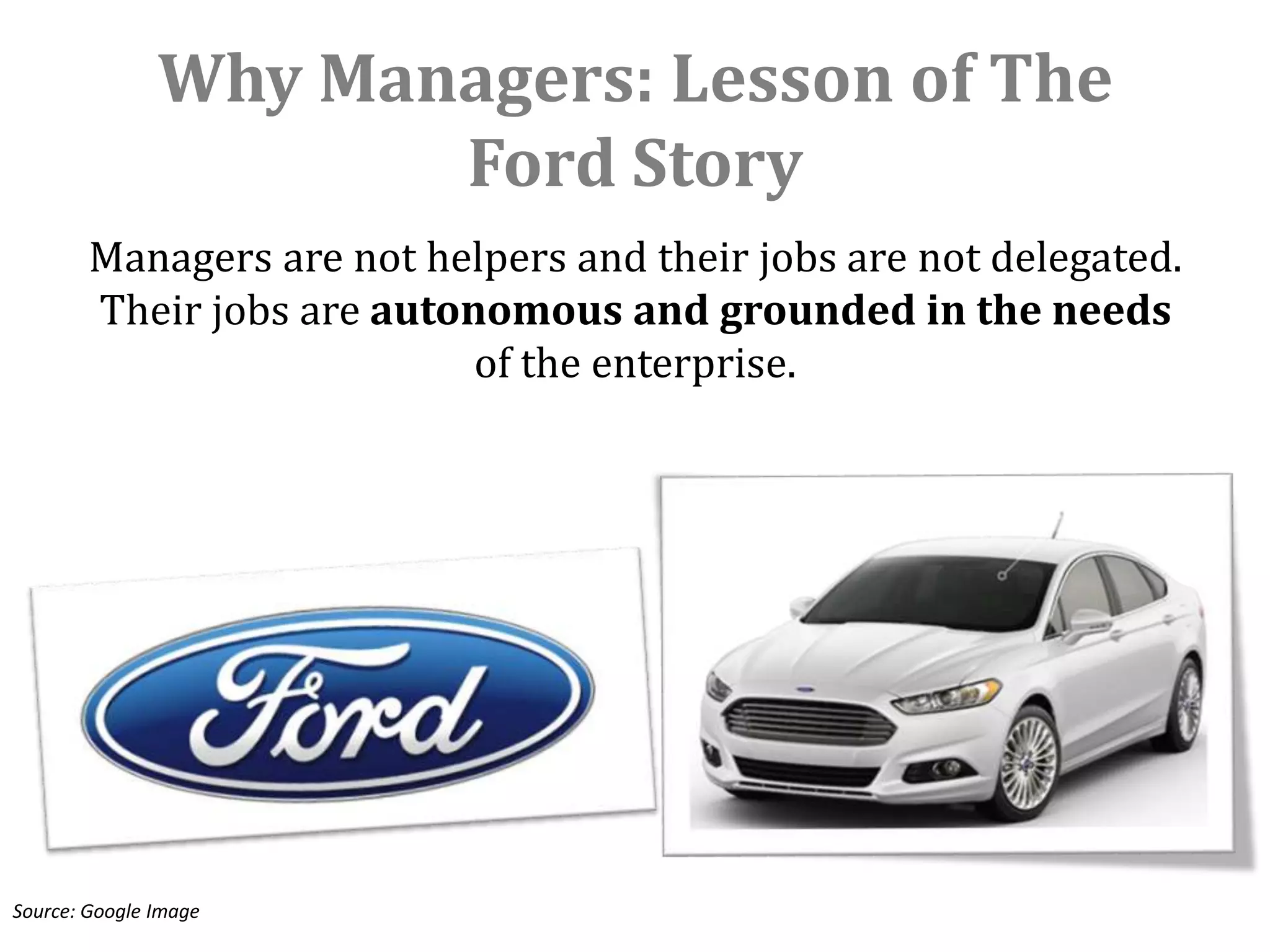 Why Managers: Lesson of The
                      Ford Story
        Managers are not helpers and their jobs are not delegated.
        Their jobs are autonomous and grounded in the needs
                            of the enterprise.




Source: Google Image
 