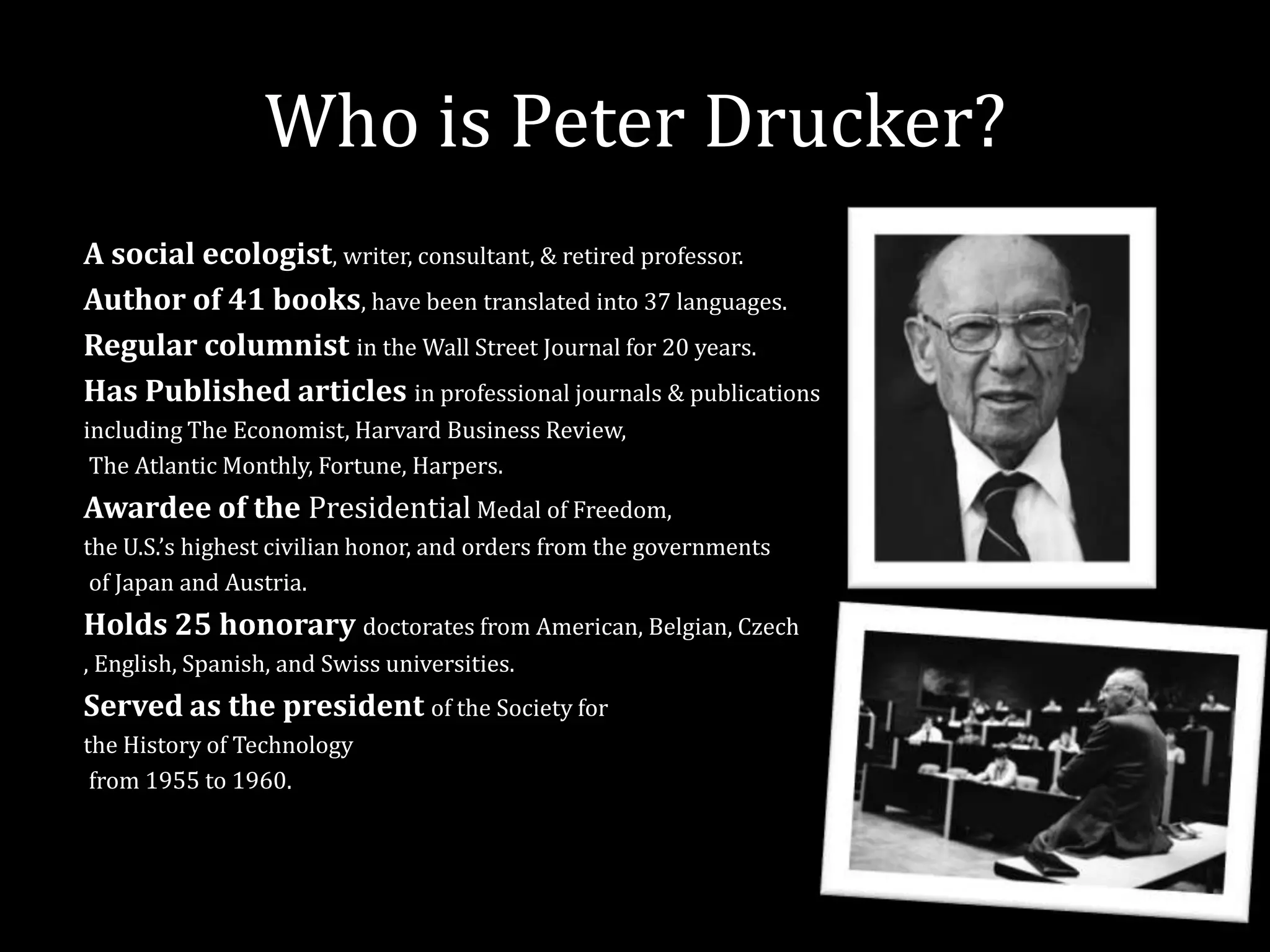 Who is Peter Drucker?
A social ecologist, writer, consultant, & retired professor.
Author of 41 books, have been translated into 37 languages.
Regular columnist in the Wall Street Journal for 20 years.
Has Published articles in professional journals & publications
including The Economist, Harvard Business Review,
 The Atlantic Monthly, Fortune, Harpers.
Awardee of the Presidential Medal of Freedom,
the U.S.’s highest civilian honor, and orders from the governments
 of Japan and Austria.
Holds 25 honorary doctorates from American, Belgian, Czech
, English, Spanish, and Swiss universities.
Served as the president of the Society for
the History of Technology
 from 1955 to 1960.
 