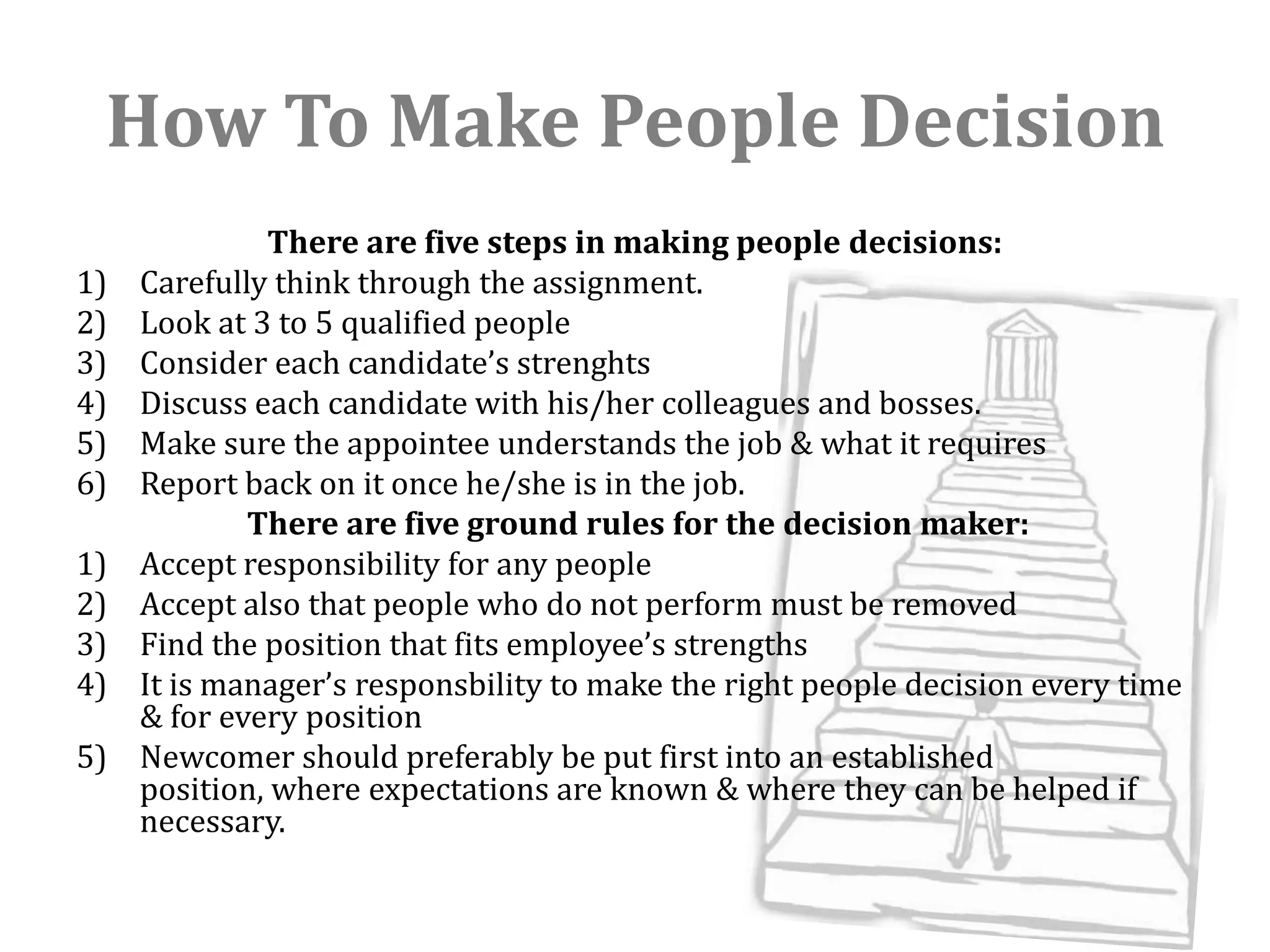 How To Make People Decision
              There are five steps in making people decisions:
1)   Carefully think through the assignment.
2)   Look at 3 to 5 qualified people
3)   Consider each candidate’s strenghts
4)   Discuss each candidate with his/her colleagues and bosses.
5)   Make sure the appointee understands the job & what it requires
6)   Report back on it once he/she is in the job.
             There are five ground rules for the decision maker:
1)   Accept responsibility for any people
2)   Accept also that people who do not perform must be removed
3)   Find the position that fits employee’s strengths
4)   It is manager’s responsbility to make the right people decision every time
     & for every position
5)   Newcomer should preferably be put first into an established
     position, where expectations are known & where they can be helped if
     necessary.
 