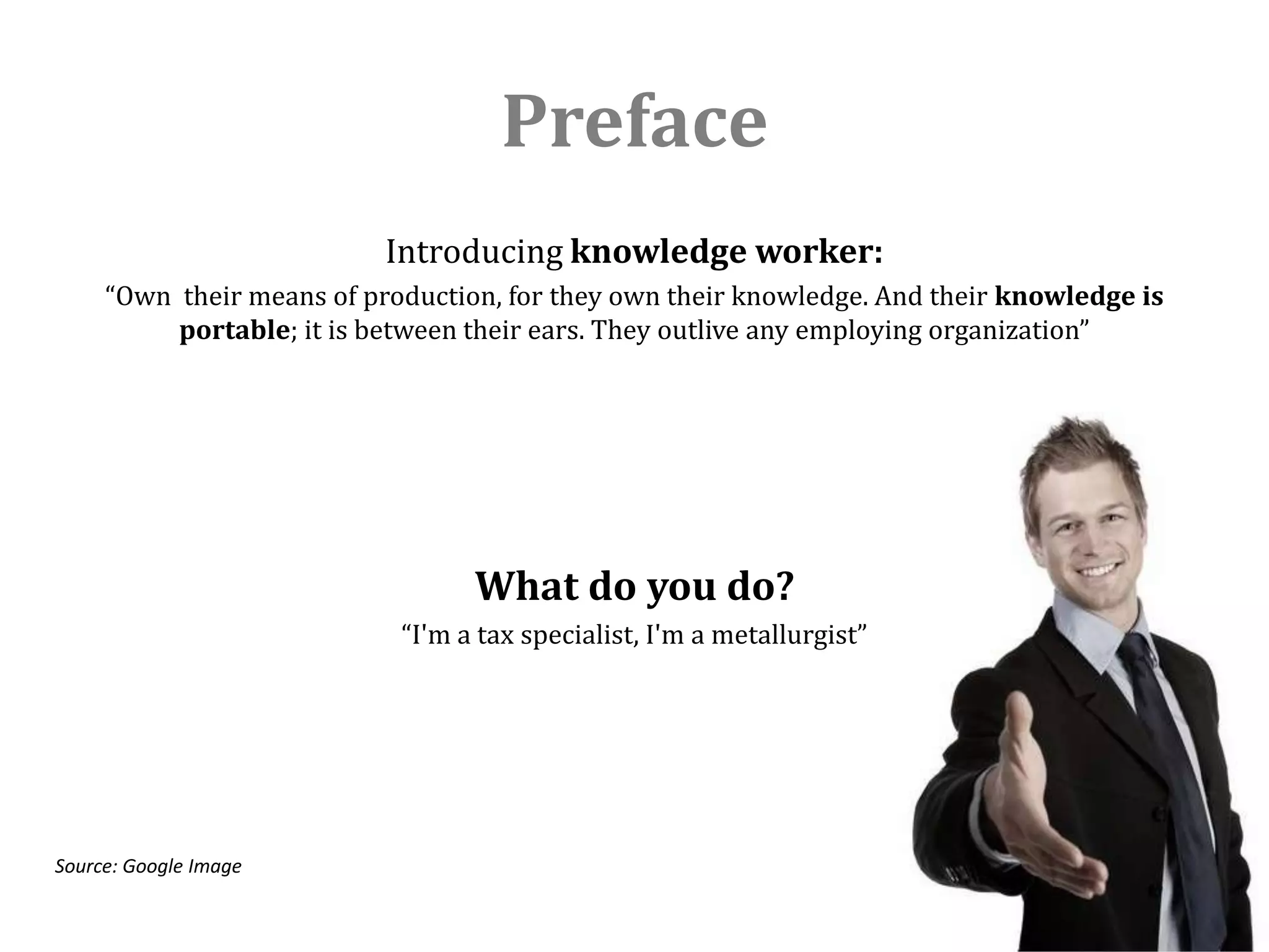 Preface
                           Introducing knowledge worker:
     “Own their means of production, for they own their knowledge. And their knowledge is
          portable; it is between their ears. They outlive any employing organization”




                                  What do you do?
                            “I'm a tax specialist, I'm a metallurgist”




Source: Google Image
 