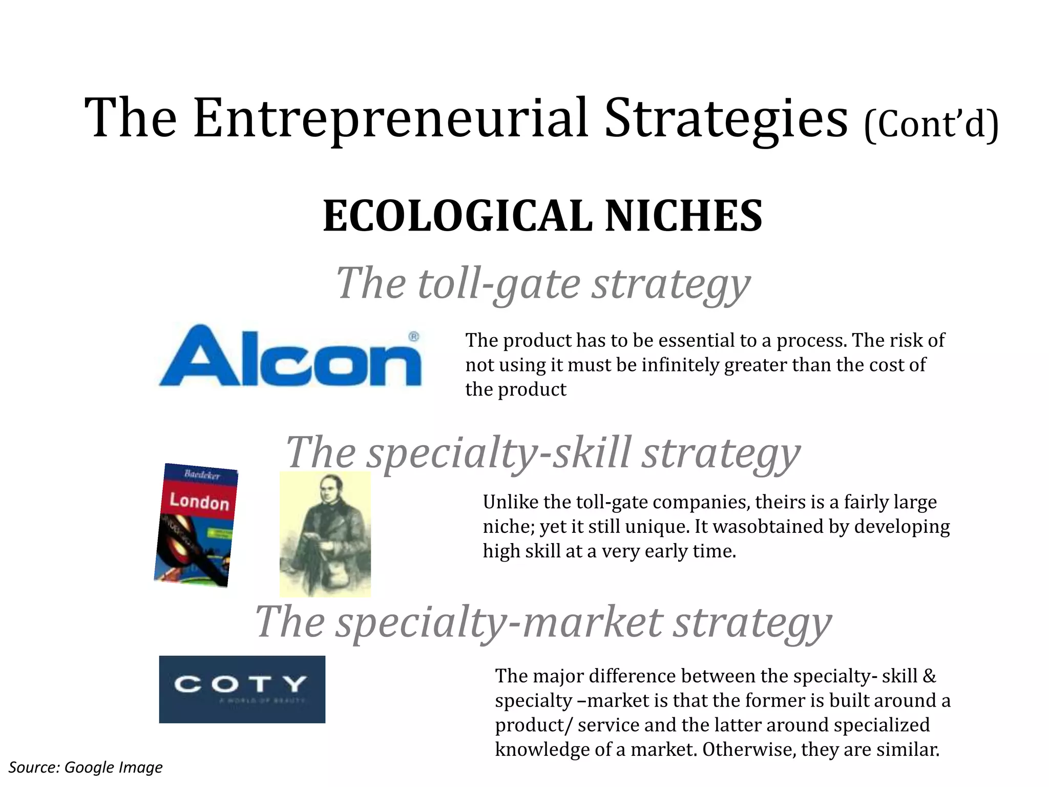 The Entrepreneurial Strategies (Cont’d)
                          ECOLOGICAL NICHES
                          The toll-gate strategy
                                 The product has to be essential to a process. The risk of
                                 not using it must be infinitely greater than the cost of
                                 the product


                        The specialty-skill strategy
                                   Unlike the toll-gate companies, theirs is a fairly large
                                   niche; yet it still unique. It wasobtained by developing
                                   high skill at a very early time.


                       The specialty-market strategy
                                    The major difference between the specialty- skill &
                                    specialty –market is that the former is built around a
                                    product/ service and the latter around specialized
                                    knowledge of a market. Otherwise, they are similar.
Source: Google Image
 