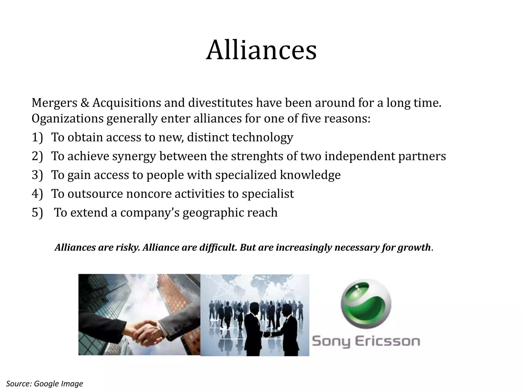 Alliances
      Mergers & Acquisitions and divestitutes have been around for a long time.
      Oganizations generally enter alliances for one of five reasons:
      1) To obtain access to new, distinct technology
      2) To achieve synergy between the strenghts of two independent partners
      3) To gain access to people with specialized knowledge
      4) To outsource noncore activities to specialist
      5) To extend a company’s geographic reach

            Alliances are risky. Alliance are difficult. But are increasingly necessary for growth.




Source: Google Image
 