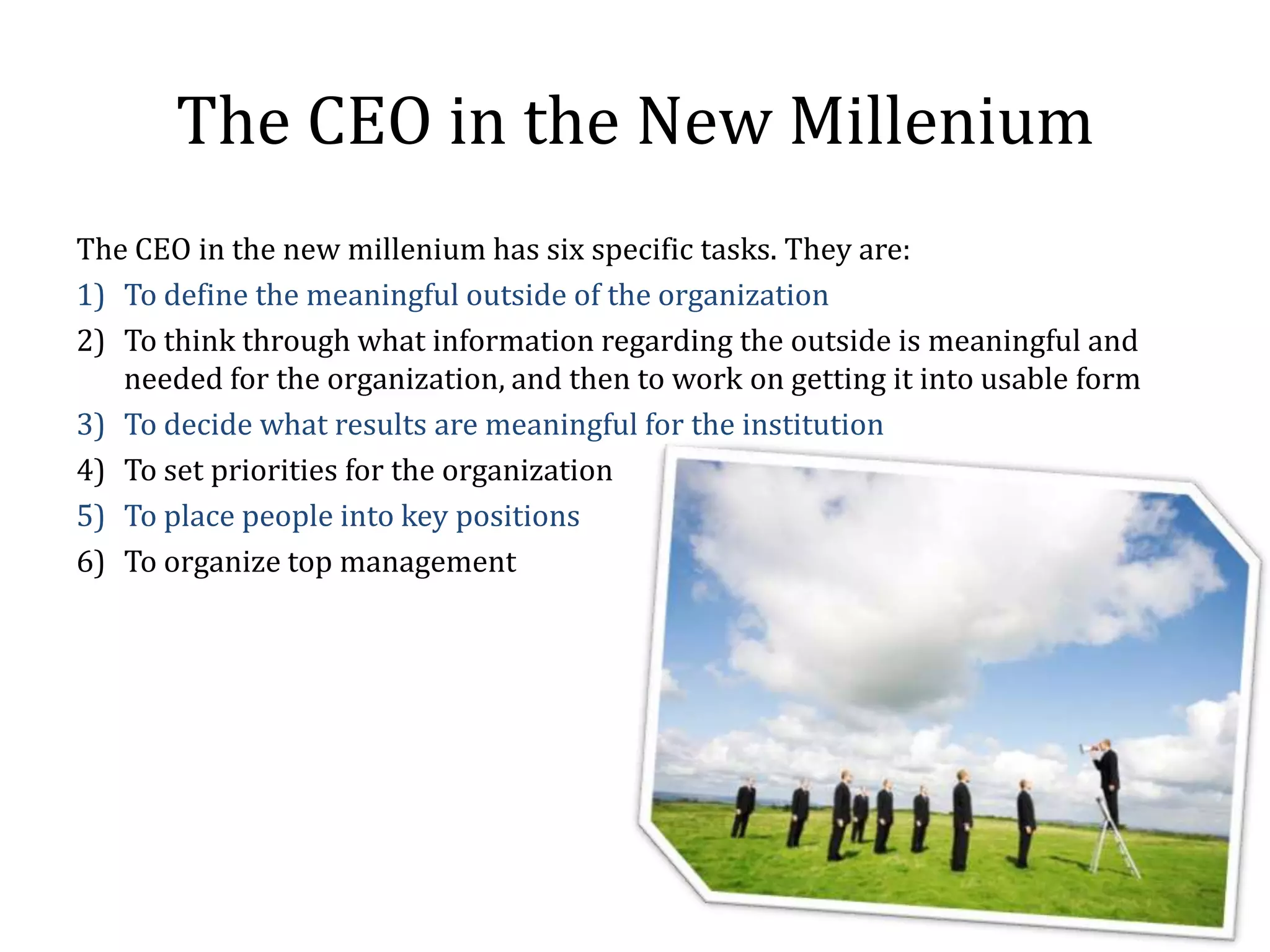 The CEO in the New Millenium
The CEO in the new millenium has six specific tasks. They are:
1) To define the meaningful outside of the organization
2) To think through what information regarding the outside is meaningful and
   needed for the organization, and then to work on getting it into usable form
3) To decide what results are meaningful for the institution
4) To set priorities for the organization
5) To place people into key positions
6) To organize top management
 